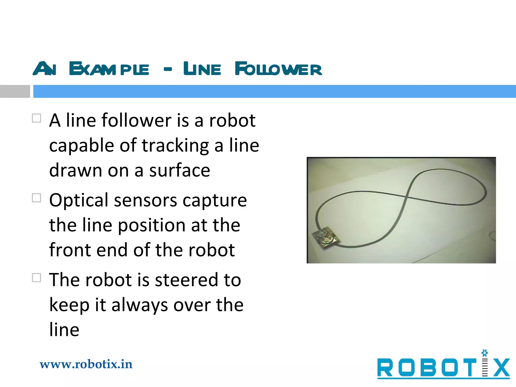 An Example - Line Follower A line follower is a robot capable of tracking a line drawn on a surface Optical sensors capture the line position at the front end of the robot The robot is steered to keep it always over the line 