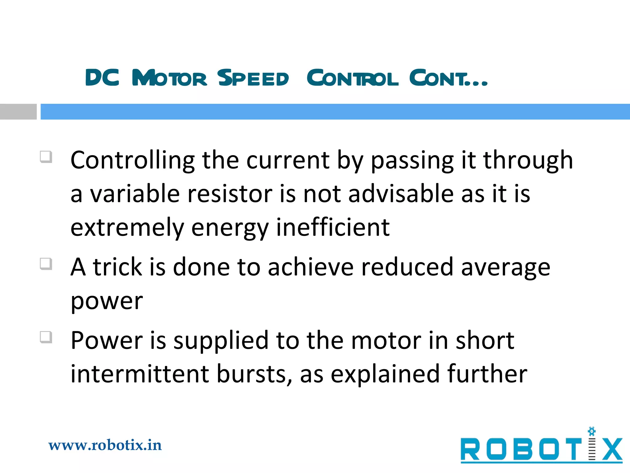 DC Motor Speed Control Cont… Controlling the current by passing it through a variable resistor is not advisable as it is extremely energy inefficient A trick is done to achieve reduced average power Power is supplied to the motor in short intermittent bursts, as explained further 
