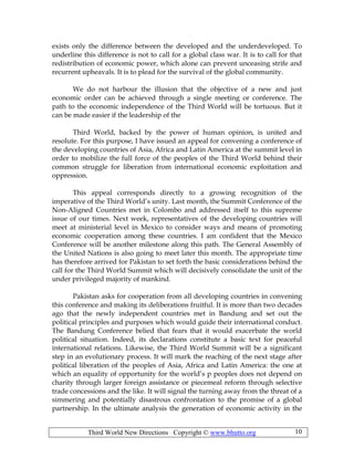 Third World New Directions Copyright © www.bhutto.org 10
exists only the difference between the developed and the underdeveloped. To
underline this difference is not to call for a global class war. It is to call for that
redistribution of economic power, which alone can prevent unceasing strife and
recurrent upheavals. It is to plead for the survival of the global community.
We do not harbour the illusion that the objective of a new and just
economic order can be achieved through a single meeting or conference. The
path to the economic independence of the Third World will be tortuous. But it
can be made easier if the leadership of the
Third World, backed by the power of human opinion, is united and
resolute. For this purpose, I have issued an appeal for convening a conference of
the developing countries of Asia, Africa and Latin America at the summit level in
order to mobilize the full force of the peoples of the Third World behind their
common struggle for liberation from international economic exploitation and
oppression.
This appeal corresponds directly to a growing recognition of the
imperative of the Third World’s unity. Last month, the Summit Conference of the
Non-Aligned Countries met in Colombo and addressed itself to this supreme
issue of our times. Next week, representatives of the developing countries will
meet at ministerial level in Mexico to consider ways and means of promoting
economic cooperation among these countries. I am confident that the Mexico
Conference will be another milestone along this path. The General Assembly of
the United Nations is also going to meet later this month. The appropriate time
has therefore arrived for Pakistan to set forth the basic considerations behind the
call for the Third World Summit which will decisively consolidate the unit of the
under privileged majority of mankind.
Pakistan asks for cooperation from all developing countries in convening
this conference and making its deliberations fruitful. It is more than two decades
ago that the newly independent countries met in Bandung and set out the
political principles and purposes which would guide their international conduct.
The Bandung Conference belied that fears that it would exacerbate the world
political situation. Indeed, its declarations constitute a basic text for peaceful
international relations. Likewise, the Third World Summit will be a significant
step in an evolutionary process. It will mark the reaching of the next stage after
political liberation of the peoples of Asia, Africa and Latin America: the one at
which an equality of opportunity for the world’s p peoples does not depend on
charity through larger foreign assistance or piecemeal reform through selective
trade concessions and the like. It will signal the turning away from the threat of a
simmering and potentially disastrous confrontation to the promise of a global
partnership. In the ultimate analysis the generation of economic activity in the
 