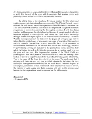 Third World New Directions Copyright © www.bhutto.org 11
developing countries is an essential for the well-being of the developed countries
as well. The Summit of the poor will demonstrate their resolve not to wait
passively for this realization in the industrialized economies.
By taking stock of the situation, devising a strategy for the future and
making appropriate institutional arrangements, the Third World Summit can co-
ordinate the policies and reconcile the positions of the Third World countries vis-
à-vis the developed countries and evolve and implement an agreed minimum
programme of cooperation among the developing countries. It will thus bring
together and harmonize the efforts launched in several groupings of developing
countries, regional or inter-regional, and enable the Third World to emerge
stronger and take its rightful place in the world economic community. The Third
World’s message must not be clothed in the jargon of a bygone age nor be
tailored to the political ends of any country or group of countries. If the opulent
and the powerful can combine, as they invariably do at critical moments, to
maintain their dominance on the basis of their wealth and technology, it would
be perpetrating a wrong on humanity if the poor nations should dissipate their
relatively limited strength in dividing their own ranks, in creating a gulf between
the poor and the poor. The impoverished masses of the Third World are
yearning for a new focal point of their collective will. They are seeking a new
bastion of power to wage the crusade for man’s final victory against inhumanity.
This is the need of the hour; the priority of the poor. The conference that I
envisage will have one and only one iron-clad criterion for inclusion: the non-
developed and oppressed community of the Third World. Whether aligned or
non-aligned, communist or non communist, white or yellow or black or brown,
the nations of Asia, Africa and Latin America will join in this mission and
become the harbinger of one world under one law for all humanity.
Rawalpindi
4 September, 1976.
 