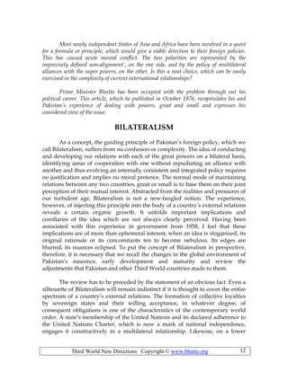Third World New Directions Copyright © www.bhutto.org 12
Most newly independent States of Asia and Africa have been involved in a quest
for a formula or principle, which would give a stable direction to their foreign policies.
This has caused acute mental conflict. The two polarities are represented by the
imprecisely defined non-alignment’, on the one side, and by the policy of multilateral
alliances with the super powers, on the other. Is this a neat choice, which can be easily
exercised in the complexity of current international relationships?
Prime Minister Bhutto has been occupied with the problem through out his
political career. This article, which he published in October 1976, recapitulates his and
Pakistan’s experience of dealing with powers, great and small and expresses his
considered view of the issue.
BILATERALISM
As a concept, the guiding principle of Pakistan’s foreign policy, which we
call Bilateralism, suffers from no confusion or complexity. The idea of conducting
and developing our relations with each of the great powers on a bilateral basis,
identifying areas of cooperation with one without repudiating an alliance with
another and thus evolving an internally consistent and integrated policy requires
no justification and implies no moral pretence. The normal mode of maintaining
relations between any two countries, great or small is to base them on their joint
perception of their mutual interest. Abstracted from the realities and pressures of
our turbulent age, Bilateralism is not a new-fangled notion. The experience,
however, of injecting this principle into the body of a country’s external relations
reveals a certain organic growth. It unfolds important implications and
corollaries of the idea which are not always clearly perceived. Having been
associated with this experience in government from 1958, I feel that these
implications are of more than ephemeral interest, when an idea is sloganixed, its
original rationale or its concomitants ten to become nebulous. Its edges are
blurred, its nuances eclipsed. To put the concept of Bilateralism in perspective,
therefore, it is necessary that we recall the changes in the global environment of
Pakistan’s nascence, early development and maturity and review the
adjustments that Pakistan and other Third World countries made to them.
The review has to be preceded by the statement of an obvious fact. Even a
silhouette of Bilateralism will remain indistinct if it is thought to cover the entire
spectrum of a country’s external relations. The formation of collective loyalties
by sovereign states and their willing acceptance, in whatever degree, of
consequent obligations is one of the characteristics of the contemporary world
order. A state’s membership of the United Nations and its declared adherence to
the United Nations Charter, which is now a mark of national independence,
engages it constructively in a multilateral relationship. Likewise, on a lower
 