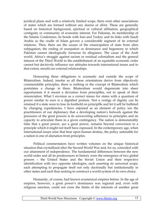 Third World New Directions Copyright © www.bhutto.org 13
juridical plane and with a relatively limited scope, there exist other associations
of states which are formed without any duress or diktat. These are generally
based on historical background, spiritual or cultural affiliation, geographical
contiguity or community of economic interest. For Pakistan, its membership of
the Islamic Conference, its bonds with Iran and Turkey and its links with Saudi
Arabia as the cradle of Islam govern a considerable segment of its external
relations. Then, there are the causes of the emancipation of state from alien
subjugation, the ending of usurpation or dominance and hegemony to which
Pakistan cannot ideologically forswear its allegiance. The cause of the Arab
world, Africa’s struggle against racism or residual colonialism and the general
interest of the Third World in the establishment of an equitable economic order
cannot but decisively influence our attitudes towards international issues and to
that extent, mould our external relationships.
Honouring these obligations is axiomatic and outside the scope of
Bilateralism. Indeed, insofar as all these orientations derive from objectively
commendable principles, there is nothing in the concept of Bilateralism which
postulates a change in them. Bilateralism would degenerate into sheer
opportunism if it meant a deviation from princip0les, not to speak of their
renunciation. What I envision as a correct stance for states with a quantum of
power similar to ours is a dignified posture. Not a vestige of dignity can be
retained if a state were to lose its foothold on princip0le and let it self be buffeted
by changing expediencies. I have enjoined as an element of policy ion the
practitioners of our diplomacy that a developing nation’s bulwark against the
pressures of the great powers is its unwavering adherence to principles and its
capacity to articulate them in a given contingency. The nation is demonstrably
false that a great power, qua a great power, remains beyond conversion to a
principle which it might not itself have espoused. In the contemporary age, when
international issues arise that bear upon human destiny, the policy untenable for
a nation is one of alienation from principles.
Political commentators have written volumes on the unique historical
situation that crystallized after the Second World War and, for us, coincided with
our attainment of independence. The fundamental differences between the new
world order and all its predecessors in history were the emergence of two global
powers – the United States and the Soviet Union and their respective
identification with two opposite ideologies, each asserting its universal scope,
each attempting to propagate itself not only doctrinally but institutionally in
other states and each thus seeking to construct a world system of its own choice.
Humanity, of course, had known ecumenical empires before. In the age of
empires, however, a great power’s dominance was regional and, even with
religious sanction, could not cross the limits of the interests of another great
 