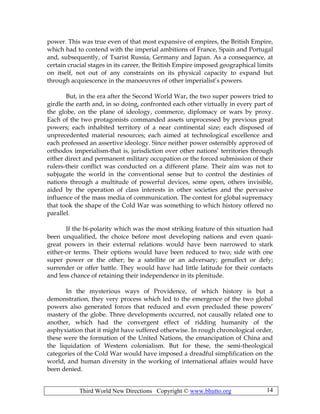 Third World New Directions Copyright © www.bhutto.org 14
power. This was true even of that most expansive of empires, the British Empire,
which had to contend with the imperial ambitions of France, Spain and Portugal
and, subsequently, of Tsarist Russia, Germany and Japan. As a consequence, at
certain crucial stages in its career, the British Empire imposed geographical limits
on itself, not out of any constraints on its physical capacity to expand but
through acquiescence in the manoeuvres of other imperialist’s powers.
But, in the era after the Second World War, the two super powers tried to
girdle the earth and, in so doing, confronted each other virtually in every part of
the globe, on the plane of ideology, commerce, diplomacy or wars by proxy.
Each of the two protagonists commanded assets unprocessed by previous great
powers; each inhabited territory of a near continental size; each disposed of
unprecedented material resources; each aimed at technological excellence and
each professed an assertive ideology. Since neither power ostensibly approved of
orthodox imperialism-that is, jurisdiction over other nations’ territories through
either direct and permanent military occupation or the forced submission of their
rulers-their conflict was conducted on a different plane. Their aim was not to
subjugate the world in the conventional sense but to control the destinies of
nations through a multitude of powerful devices, some open, others invisible,
aided by the operation of class interests in other societies and the pervasive
influence of the mass media of communication. The contest for global supremacy
that took the shape of the Cold War was something to which history offered no
parallel.
If the bi-polarity which was the most striking feature of this situation had
been unqualified, the choice before most developing nations and even quasi-
great powers in their external relations would have been narrowed to stark
either-or terms. Their options would have been reduced to two; side with one
super power or the other; be a satellite or an adversary; genuflect or defy;
surrender or offer battle. They would have had little latitude for their contacts
and less chance of retaining their independence in its plenitude.
In the mysterious ways of Providence, of which history is but a
demonstration, they very process which led to the emergence of the two global
powers also generated forces that reduced and even precluded these powers’
mastery of the globe. Three developments occurred, not causally related one to
another, which had the convergent effect of ridding humanity of the
asphyxiation that it might have suffered otherwise. In rough chronological order,
these were the formation of the United Nations, the emancipation of China and
the liquidation of Western colonialism. But for these, the semi-theological
categories of the Cold War would have imposed a dreadful simplification on the
world, and human diversity in the working of international affairs would have
been denied.
 