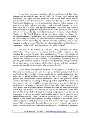 Third World New Directions Copyright © www.bhutto.org 15
It was, however, many years before all the ramifications of these three
phenomena were clearly seen. As the Cold War persisted in its venom and
vehemence, the urgent question before the states which were neither neither
incorporated in the Leninist-socialist system nor belonged to the Western
Christian civilization was how to conduct their affairs in such a manner as to
protect their independence, sovereignty and territorial integrity. In more
concrete terms, how would they regain their options? How would they preserve
some freedom in shaping their relations with the super powers as well as with
others? They could take little comfort in the normative principle, enshrined in the
Charter of the United Nations, of the sovereign equality of states. The
relationship between a global power and a smaller state could not, in actual fact,
be a relationship between equals; the one could extract multiple advantages from
the other without responding in sufficient measure, especially when it was
engaged in a global contest. Was there no other relationship possible between a
super power and a smaller state than that of principal and client?
The bulk of the nations of Asia and Africa, especially the newly
independent states, made an instinctive and honourable response to this
situation by choosing the path called nonalignment. For the vast majority of
them, it was the only possible way in which they could assert their nationalism, p
reserve their identity, maintain a flexibility of action in their relationship with all
powers, great or small, escape an identification with the total strategic interests
of one super power at the expense of the other’s interests and thus collectively
restore some equilibrium to an otherwise unbalanced world.
On the whole, non-alignment has been a balancing force. As practiced by
the majority of Asian-African states it has gained the recognition, which it had
merited from the beginning, of being morally the only valid and practically the
only effective policy available to them in the face of the rivalry of the great
powers. But there has been a canker in the rose. This has been generated by the
assumed or professed leadership of the group of non-aligned states by one or
more powers that have sought to use non-alignment as a lever for their own
diplomacy in pursuance of their own chauvinistic ends. When championed by
such powers, non-alignment suffers a distortion and does not reflect the strength
which the very number and sincerity of most of its adherents would have
imparted to it. Divested of its original meaning and purpose, it can become an
instrument of national aggrandizement, a subtle weapon for the promotion of a
political hegemony by certain powers and the elimination of rivals within their
sphere. In such a case, non-alignment would be vulnerable to the criticism that it
carries a patent contradiction within itself. The moment non-aligned countries
concert their policies under the leadership of one or more countries aspiring to a
great power or quasi-great power status, an alignment crystallizes and they cease
 