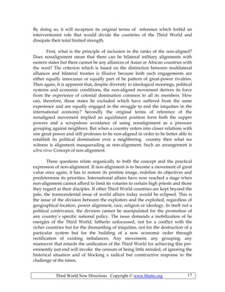 Third World New Directions Copyright © www.bhutto.org 17
By doing so, it will recapture its original terms of reference which forbid an
interventionist role that would divide the countries of the Third World and
dissipate their total limited strength.
First, what is the principle of inclusion in the ranks of the non-aligned?
Does nonalignment mean that there can be bilateral military alignments with
eastern states but there cannot be any alliances of Asian or African countries with
the west? The criterion which is based on the distinction between multilateral
alliances and bilateral treaties is illusive because both such engagements are
either equally innocuous or equally part of he pattern of great-power rivalries.
Then again, it is apparent that, despite diversity in ideological moorings, political
systems and economic conditions, the non-aligned movement derives its force
from the experience of colonial domination common to all its members. How
can, therefore, those states be excluded which have suffered from the same
experience and are equally engaged in the struggle to end the iniquities in the
international economy? Secondly the original terms of reference of the
nonaligned movement implied an equidistant position form both the supper
powers and a scrupulous avoidance of using nonalignment as a pressure
grouping against neighbors. But when a country enters into closer relations with
one great power and still professes to be non-aligned in order to be better able to
establish its political domination over a neighboring country then what we
witness is alignment masquerading as non-alignment. Such an arrangement is
ultra virus Concept of non-alignment.
These questions relate organically to both the concept and the practical
expression of non-alignment. If non-alignment is to become a movement of great
value once again, it has to restore its pristine image, redefine its objectives and
predetermine its priorities. International affairs have now reached a stage when
non-alignment cannot afford to limit its votaries to certain high priests and those
they regard as their disciples. If other Third World countries are kept beyond the
pale, the transcendental issue of world affairs today would be eclipsed. This is
the issue of the division between the exploiters and the exploited, regardless of
geographical location, power alignment, race, religion or ideology. In itself not a
political contrivance, the division cannot be manipulated for the promotion of
any country’s specific national policy. The issue demands a mobilization of he
energies of the Third World, hitherto unfocussed, not for a conflict with the
richer countries but for the dismantling of iniquities, not for the destruction of a
particular system but for the building of a new economic order through
rectification of existing imbalances. Any movement, any grouping, any
maneuver that retards the unification of the Third World for achieving this pre-
eminently just end will invoke the censure of being little minded, of ignoring the
historical situation and of blocking a radical but constructive response to the
challenge of the times.
 