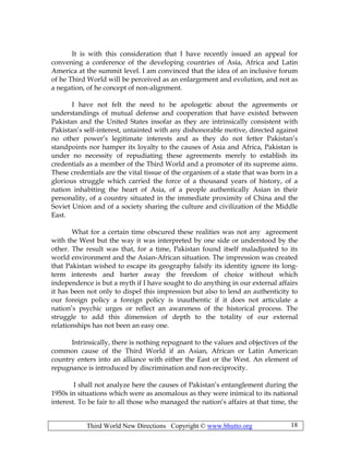 Third World New Directions Copyright © www.bhutto.org 18
It is with this consideration that I have recently issued an appeal for
convening a conference of the developing countries of Asia, Africa and Latin
America at the summit level. I am convinced that the idea of an inclusive forum
of he Third World will be perceived as an enlargement and evolution, and not as
a negation, of he concept of non-alignment.
I have not felt the need to be apologetic about the agreements or
understandings of mutual defense and cooperation that have existed between
Pakistan and the United States insofar as they are intrinsically consistent with
Pakistan’s self-interest, untainted with any dishonorable motive, directed against
no other power’s legitimate interests and as they do not fetter Pakistan’s
standpoints nor hamper its loyalty to the causes of Asia and Africa, Pakistan is
under no necessity of repudiating these agreements merely to establish its
credentials as a member of the Third World and a promoter of its supreme aims.
These credentials are the vital tissue of the organism of a state that was born in a
glorious struggle which carried the force of a thousand years of history, of a
nation inhabiting the heart of Asia, of a people authentically Asian in their
personality, of a country situated in the immediate proximity of China and the
Soviet Union and of a society sharing the culture and civilization of the Middle
East.
What for a certain time obscured these realities was not any agreement
with the West but the way it was interpreted by one side or understood by the
other. The result was that, for a time, Pakistan found itself maladjusted to its
world environment and the Asian-African situation. The impression was created
that Pakistan wished to escape its geography falsify its identity ignore its long-
term interests and barter away the freedom of choice without which
independence is but a myth if I have sought to do anything in our external affairs
it has been not only to dispel this impression but also to lend an authenticity to
our foreign policy a foreign policy is inauthentic if it does not articulate a
nation’s psychic urges or reflect an awareness of the historical process. The
struggle to add this dimension of depth to the totality of our external
relationships has not been an easy one.
Intrinsically, there is nothing repugnant to the values and objectives of the
common cause of the Third World if an Asian, African or Latin American
country enters into an alliance with either the East or the West. An element of
repugnance is introduced by discrimination and non-reciprocity.
I shall not analyze here the causes of Pakistan’s entanglement during the
1950s in situations which were as anomalous as they were inimical to its national
interest. To be fair to all those who managed the nation’s affairs at that time, the
 
