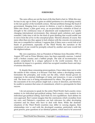 Third World New Directions Copyright © www.bhutto.org 2
FOREWORD
The cares offices are not the least of ills that flesh is heir to. While this may
be true in any age or clime, it gains an added pertinence in a developing country
in the last quarter of the twentieth century. Myriad problems besiege the head of
government. Ranging from a person in distress, a road in disrepair, a factory
fallen into disuse, a plan gone awry, an un-provided-for visitation of flood or
drought to the continuous issue of adjustment and readjustment to a rapidly
changing international environment, they demand quick solutions and urgent
remedies. Little time is left for the kind of quiet thinking that would enable one
to move from the ad hoc to the conceptual plane. Theories abound, of course. But
more often than not, they appear to lack relation with the concrete circumstances
that one is compelled to confront. I suppose that, if there were a social club of all
heads of government, especially of the Third World, the narration of the
experiences of one would be promptly echoed by another and none would feel
the slightest tedium.
My own experience, first as President of Pakistan from December 1971 to
August 1973 and as Prime Minister since, has been especially onerous. I started
with a broken country and a baffled people. The task of reconstruction was
greatly complicated by a unique upheaval in the world economy. How to
moderate its impact is a question, which has occupied countless hours and days
of anxious discussion.
If, despite these consuming preoccupations, I have taken time out to write
the articles in this volume, it is because I feel that, unless a developing country
formulates the principles, and works out the ethic, which should govern its
responses to the external challenges of today and tomorrow, it runs a twofold
risk. The lesser one is of being misunderstood by others. The greater one is that
the executants of its own policies might lack a sense of direction, and therefore,
be unable to summon that sense of commitment, which is a prerequisite for their
success.
I do not presume to speak for the entire Third World. Each country views
matters in its individual geo-political setting. Each country views matters in its
individual geo-political setting. Each finds its own equilibrium. Each defines its
own approach. But I cannot imagine that the conclusions which crystallize from
my own, and Pakistan’s, experience can lack relevance for other developing
countries and for those who have to deal with them. While the domestic
situations of the Third World countries may differ in varying degrees, their
relationships inter se and with the developed countries, particularly with the
great powers, pose questions of an identical pattern, which need to be answered
 