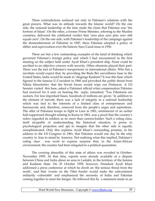 Third World New Directions Copyright © www.bhutto.org 20
These contradictions surfaced not only in Pakistan’s relations with the
great powers. What was its attitude towards the Islamic world? On the one
side, the national leadership at the time made the claim that Pakistan was ‘the
fortress of Islam’. On the other, a former Prime Minister, referring to the Muslim
countries, delivered the celebrated verdict that ‘zero plus zero plus zero still
equals zero’. On the one side, with Pakistan’s leadership of the campaign against
the dismemberment of Palestine in 1947, there Pakistan adopted a policy of
dither and equivocation over the historic Suez Canal issue in 1956.
These are but a few outstanding examples of the kind of thinking which
governed Pakistan’s foreign policy and which I had encountered in the first
meeting on the subject held under Ayub Khan’s president ship. None could be
ascribed to an objective concern with security. Other elements played their part.
There was the fact of Pakistan’s inexperience in international affairs. Who but a
novitiate would expect that, by providing the Bada Ber surveillance base to the
United States, India would be made to ‘disgorge Kashmir? It was this base which
figured in the famous U-2 incident in 1960 and provoked the public threat from
Nikita Khrushchev that the Soviet forces would wipe out Peshawar. A US
Senator visited this base, asked a Pakistani official what compensation Pakistan
had received for it and, on hearing the reply, remarked, ‘You Pakistanis are
suckers. For less important bases, hundreds of millions are given.’ In addition to
the element of naiveté, there was a lack of integrity in a national leadership
which was tied to the interests of a limited class of entrepreneurs and
bureaucrats and, therefore, removed from the people’s urges and aspirations.
The offer of Pakistani troops to fight in Laos in 1961, reminiscent of an earlier
half-suppressed thought relating to Korea in 1961, was a proof that the country’s
rulers regarded its soldiers as no more than cannon-fodder. Such a ruling class,
itself incapable of understanding the historical situation, is prone to
psychological projection and apt to imagine that the other side is equally
unsophisticated. Only this explains Ayub Khan’s resounding promise, in his
address to the US Congress in 1961, that Pakistan would one day be the only
country in Asia to stand by America. Not realizing what this implied, Pakistan’s
ruling class was wont to express surprise that, in the Asian-African
environment, the country had been relegated to a political quarantine.
The crowing absurdity of this state of affairs was revealed in October-
November 1959. At that time, reports were already available of a dispute
between China and India about an area in Ladakh, in the territory of the Jammu
and Kashmir State. On 23 October 1959, however, President Ayub Khan
addressed a press conference at which he dwelt on ‘the serious threat from the
north’, said that ‘events on the Tibet border would make the subcontinent
militarily vulnerable’ and emphasized the necessity of India and Pakistan
coming together to meet the danger. He followed this by a statement made in an
 