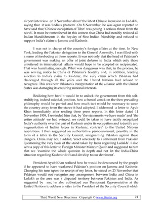 Third World New Directions Copyright © www.bhutto.org 21
airport interview on 3 November about ‘the latest Chinese incursion in Ladakh’,
saying that it was ‘India’s problem’. On 8 November, he was again reported to
have said that ‘Chinese occupation of Tibet’ was posing ‘a serious threat from the
north’. It must be remembered in this context that China had notably resisted all
Indian blandishments in the heyday of Sino-Indian friendship and refused to
support India’s claim to Jammu and Kashmir.
I was not in charge of the country’s foreign affairs at the time. In New
York, leading the Pakistan delegation to the General Assembly, I was filled with
a sense of foreboding at these reports. It was not only that the head of Pakistan’s
government was making an offer of joint defense to India which only those
unlettered in international affairs would hope to be accepted or reciprocated.
That was humiliating enough. What was dangerous was that, in the process, he
was serving notice to China of Pakistan’s hostility and, in addition, lending
sanction to India’s claim to Kashmir, the very claim which Pakistan had
challenged through all the years and the United Nations had refused to
recognize. This was how Pakistan’s interpretation of the alliance with the United
States was damaging its enduring national interests.
Realizing how hard it would be to unlock the government from this self-
stultifying, indeed suicidal, position, how a frontal attack on the then prevailing
philosophy would be parried and how much tact would be necessary to wean
the country away from the stance it had adopted, I addressed a letter to Ayub
Khan immediately after reading these press reports. In this letter dated 11
November 1959, I reminded him that, by ‘the statements we have made’ and ‘the
entire attitude’ we had evinced, we could be taken to have tacitly recognized
India’s authority over the part of Kashmir under its occupation and to justify any
augmentation of Indian forces in Kashmir, contrary’ to the United Nations
resolutions. I then suggested an authoritative pronouncement, possibly in the
form of a letter to the Security Council, safeguarding Pakistan against these
dangers. China may not, I added, ‘react adversely to a statement from Pakistan
questioning the very basis of the stand taken by India regarding Ladakh’. I also
sent a copy of this letter to Foreign Minister Manzur Qadir and suggested to him
that we ‘examine the whole question in depth and not let the India-China
situation regarding Kashmir drift and develop to our detriment’.
President Ayub Khan realized how he would be denounced by the people
if he appeared to have weakened Pakistan’s position on Jammu and Kashmir.
Changing his tune upon the receipt of my letter, he stated on 23 November that
Pakistan would not recognize any arrangement between India and China in
Ladakh as the area was a disputed territory between Pakistan and India. As
suggested by me, he also authorized our Permanent Representative at the
United Nations to address a letter to the President of the Security Council which
 