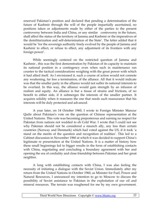 Third World New Directions Copyright © www.bhutto.org 22
reserved Pakistan’s position and declared that pending a determination of the
future of Kashmir through the will of the people impartially ascertained, no
positions taken or adjustments made by either of the parties to the present
controversy between India and China, or any similar controversy in the future,
shall affect the status of the territory of Jammu and Kashmir or the imperatives of
the demilitarization and self-determination of the State’. The letter added that it
would be ‘for the sovereign authority freely evolved by the people of Jammu and
Kashmir to effect, or refuse to effect, any adjustment of its frontiers with any
foreign power’.
While seemingly centered on the restricted question of Jammu and
Kashmir , this was the first demonstration by Pakistan of its capacity to maintain
its national position in a contingency even when such in maintenance ran
counter to the tactical considerations weighing with the great power with which
it had allied itself. As I envisioned it, such a course of action would not connote
any weakening, far less a termination, of the alliance. All that it would indicate
was that the smaller party in the alliance would not suffer its national interests to
be overlaid. In this way, the alliance would gain strength by an infusion of
realism and equity. An alliance is but a tissue of strains and frictions, of no
benefit to either side, if it submerges the interests of the smaller partner. It
acquires solidity when it reassures the one that needs such reassurance that his
interests will be duly protected and advanced.
A year later, on 14 October 1960, I wrote to Foreign Minister Manzur
Qadir about Pakistan’s vote on the question of Chinese representation at the
United Nations. This vote was becoming preposterous and earning no respect for
Pakistan from nations not wedded to eh Cold War. I wrote that I could not see
why Pakistan should not be considered a staunch ally, any less than certain
countries (Norway and Denmark) which had voted against the US, if it took ‘a
stand on the merits of the question and recognition of realities’. This led to a
Cabinet discussion in November 1960 at which it was decided to support China’s
legitimate re presentation at the United Nations. It is a matter of history how
these small beginnings led to bigger results in the form of establishing contacts
with China, negotiating and concluding a boundary agreement with her and
opening the era of cordiality and close friendship between Pakistan and her great
neighbor.
A long with establishing contacts with China, I was also feeling the
necessity of initiating a dialogue with the Soviet Union. Immediately after my
return from the United Nations in October 1960, as Minister for Fuel, Power and
Natural Resources, I announced my intention to go to Moscow to discuss the
possibility of Soviet assistance to Pakistan in the exploitation of our oil and
mineral resources. The terrain was roughened for me by my own government.
 