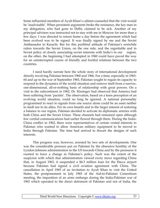 Third World New Directions Copyright © www.bhutto.org 23
Some influential members of Ayub Khan’s cabinet counseled that the visit would
be ‘inadvisable’. When persistent arguments broke the resistance, the key man in
my delegation, who had gone to Delhi, claimed to be sick. Another of my
principal advisers was instructed not to stay with me in Moscow for more than a
few days. I was directed to return home a day before the agreement which had
been evolved was to be signed. It was finally signed by me and the Soviet
Ambassador in Karachi. But for this purblind attitude of Pakistan’s erstwhile
rulers towards the Soviet Union, on the one side, and the regrettable and in
Soviet policy of closely associating soviet interests with India’s in our region,
on the other, the beginning I had attempted in 1960 could have paved the way
for an uninterrupted course of friendly and fruitful relations between the two
countries.
I need hardly narrate here the whole story of international development
directly involving Pakistan between 1960 and 1966. For a time, especially in 1963-
64 and up to the war of September 1965, Pakistan sought to regain its capacity to
respond to the dynamics of the world situation and remove itself from a narrow,
one-dimensional, all-or-nothing basis of relationship with great powers. On a
visit to the subcontinent in 1962, Dr. Kissinger had observed that America had
been suffering from ‘pactitis’. The observation, based on a keen perception of an
evolving world situation, could no long be ignored. A national personality
programmed to react to signals from one source alone could be an asset neither
to itself nor to its allies. For its own benefit and in the larger interest of restoring
a balance to our region, Pakistan decided to activate its diplomatic arteries with
both China and the Soviet Union. These channels had remained open although
few cordial communications had earlier flowed through them. During the India-
China conflict in 1962, there were representatives of certain vested interests in
Pakistan who wanted to allow American military equipment to be moved to
India through Pakistan. The time had arrived to thwart the designs of such
interests.
This progress was, however, arrested by two sets of developments. One
was the considerable pressure put on Pakistan by the obsessive hostility of the
Lyndon Johnson administration in the US towards China and by the pressures it
exerted to force a change in Pakistan’s policy. Such was the extent of the
suspicion with which that administration viewed every move regarding China
that, in August 1963, it suspended a $4.3 million loan for the Dacca airport
because Pakistan had signed a civil aviation agreement with China. The
cancellation in April 1965 of an invitation to Ayub Khan to visit the United
States, the postponement in July 1965 of the Aid-to-Pakistan Consortium
meeting, the imposition of an arms embargo during the India-Pakistan war of
1965 which operated to the direct detriment of Pakistan and not of India, the
 