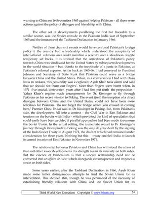 Third World New Directions Copyright © www.bhutto.org 24
warning to China on 16 September 1965 against helping Pakistan – all these were
actions against the policy of dialogue and friendship with China.
The other set of developments paralleling the first but traceable to a
similar source, was the Soviet attitude in the Pakistan India war of September
1965 and the insurance of the Tashkent Declaration in January 1966.
Neither of these chains of events would have confused Pakistan’s foreign
policy if the country had a leadership which understood the complexity of
international relations and could maintain a serenity and a steadiness despite
temporary set backs. It is ironical that the correctness of Pakistan’s policy
towards China was vindicated for the United States by subsequent developments
in the world situation – but, thanks to the ineptitude of a junta in Pakistan, at
Pakistan’s colossal expense. As far back as 1965-66, I had conveyed to President
Johnson and Secretary of State Rusk that Pakistan could serve as a bridge
between China and the United States. When, in a conversation I had with Dean
Rusk in Ankara, this possibility was e explored; Ayub Khan took alarm and said
that we should not ‘burn our fingers’. More than fingers were burnt when, in
1971- five crucial, destructive years after I had first put forth the proposition –
Yahya Khan’s regime made arrangements for Dr. Kissinger to fly through
Pakistan on his secret mission to Peking. The event itself, the inception of a direct
dialogue between China and the Untied States, could not have been more
felicitous for Pakistan. ‘Do not forget the bridge which you crossed in coming
here,’ Premier Chou En-lai said to Dr Kissinger in Peking. But, from Pakistan’s
side, the development fell into a context – the Civil War in East Pakistan and
tensions on the border with India – which provoked the kind of speculation that
could easily have been avoided if parallel approaches had been made to reassure
the Soviet Union. In the actual setting, the immediate sequel to Dr Kissinger’s
journey through Rawalpindi to Peking was the coup de grace dealt by the signing
of the Indo-Soviet Treaty in August 1971, the draft of which had remained under
consideration for three years. Nothing but this treaty enabled India to launch
its armed invasion of East Pakistan in November 1971.
The relationship between Pakistan and China has withstood the stress of
that and other lesser developments. Its strength lies in its sincerity on both sides.
But the essence of bilateralism is that a sincere relationship need not be
converted into an affaire de cocur which disregards circumspection and imposes a
strain on both sides.
Some years earlier, after the Tashkent Declaration in 1966, Ayub Khan
made some rather disingenuous attempts to laud the Soviet Union for its
intervention. This showed that, though he was persuaded of the necessity of
establishing friendly relations with China and the Soviet Union for its
 