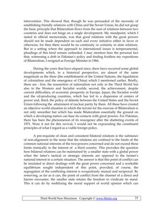 Third World New Directions Copyright © www.bhutto.org 25
intervention. This showed that, though he was persuaded of the necessity of
establishing friendly relations with China and the Soviet Union, he did not grasp
the basic principle that Bilateralism flows from the sum of relations between two
countries and does not hinge on a single development. My standpoint, which I
stated in official memoranda, was that good relations with the great powers
should not be made dependent on each and every initiative either in favor or
otherwise, for then there would be no continuity or certainty in state relations.
But in a setting where the approach to international issues is temperamental,
pleadings of this kind remain unheeded. I may mention here the personal fact
that, witnessing a drift in Pakistan’s policy and finding fruitless my expositions
of Bilateralism, I resigned as Foreign Minister in 1966.
During the years that have elapsed since, there have occurred some global
developments which, in a historical perspective, are almost of the same
magnitude as the three (the establishment of the United Nations, the liquidation
of colonialism and the emergence of China) which I mentioned earlier. Briefly,
these are : first, the reassertion of nationalism not only in the Third World but
also in the Western and Socialist worlds; second, the achievement, despite
current difficulties, of economic prosperity in Europe, Japan, the Socialist world
and the oil-producing countries, which has led to a dispersion of centers of
power and, third, the policy of détente between the United States and the Soviet
Union following the attainment of nuclear parity by them. All these have created
an objective world situation in which the terrain for the exercise of Bilateralism is
not only smoother but which has made Bilateralism essentially the ground on
which a developing nation can base its contacts with great powers. For Pakistan,
there has been the phenomenon of its resurgence after the shattering events of
1971. Were it not for this revival, I would not be expounding the constituent
principles of what I regard as a viable foreign policy.
A pre-requisite of clean and consistent bilateral relations is the substance
of non-alignment in the sense that the relations are confined to the limits of the
common national interests of the two-powers concerned and do not exceed these
limits inimically to the interest of a third country. This provokes the question
how bilateral relations can be maintained by a smaller state with a global power
when the latter’s tactical or strategic interests are opposed to the farmer’s
national interest in a certain situation. The answer is that this point of conflict can
be insulated in direct dealings with the great power concerned and a workable
equilibrium sought independent of this point, provided, of course, the
segregation of the conflicting interest is scrupulously mutual and reciprocal. By
removing, as far as it can, the point of conflict from the channel of a direct and
barren encounter, the smaller state retains the freedom to vindicate its stand.
This it can do by mobilizing the moral support of world opinion which can
 