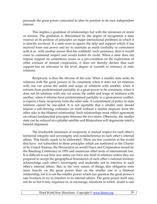 Third World New Directions Copyright © www.bhutto.org 26
persuade the great power concerned to alter its position in its own independent
interest.
This implies a gradation of relationships but with the minimum of strain
or tension. The gradation is determined by the degree of recognition a state
receives of its position of principles on major international problems in which it
is directly involved. If a state were to ignore the help and support which it has
received from one power and try to maintain as much cordiality or correctness
with it as with another power that has withheld such assistance, then it would
cease to command respect and would forfeit its credit. When a state does not
impose support on contentious issues as a pre-condition on the exploration of
other avenues of mutual cooperation, it does not thereby declare that such
support has no relevance to the level, degree of warmth or intimacy of state
relations.
Reciprocity is thus the obverse of the coin. When a smaller state seeks its
relations with the great powers to be consistent, when it does not let relations
with one cut across the ambit and scope of relations with another, when it
refrains from predetermined partiality in a great-power to be consistent, when it
does not let relations with one cut across the ambit and scope of relations with
another, when it refrains form predetermined partiality in a great-power conflict,
it expects a basic reciprocity form the other side. A commitment of policy in state
relations cannot be one-sided. It is not equitable that a smaller state should
impose a self-denying ordinance on itself without a similar response form the
other side in the bilateral relationship. Such relationships must reflect agreement
on certain fundamental principles between the two states. Otherwise, the smaller
state can be reduced to a pitiable satellite and Bilateralism will degenerate into0 a
baneful alignment.
The irreducible minimum of reciprocity is mutual respect for each other’s
territorial integrity and sovereignty and noninterference in each other’s internal
affairs. This hardly needs to be elaborated. There are few countries in the world
that have not subscribed to these principles which are enshrined in the Charter
of he United Nations, the Declaration on world Peace and Cooperation issued by
the Bandung Conference in 1955 and numerous other texts of international law.
It is difficult to see how tow states can have any kind of relations unless they are
prepared to accept the geographical boundaries of each other’s national territory
acknowledge each other’s sovereignty and undertake not to interfere in each
other’s internal affairs. But, in the very nature of things, this obligation rests
more heavily on the great power than on the smaller one in a bilateral
relationship, for it is not the smaller power which can question the great power’s
sate frontiers or try to interfere in its internal affairs. The great power itself may
not do so but it may acquiesce in, or encourage, situations in which doubt is cast
 