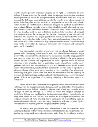 Third World New Directions Copyright © www.bhutto.org 27
on the smaller power’s territorial integrity or its right to determine its own
affairs. It is one thing for the smaller state to segregate from mutual relations
those questions on which the perceptions of the two countries differ and to try to
prevent the difference form spilling over into the broader areas where agreement
exists. It is altogether another to suffer a compromise, or turn the other cheek,
when matters as fundamental as territorial integrity or political independence
are involved. No one can take pride in bilateral relations with adversaries whose
policies run counter to his basic interests. Moreover, there cannot be equivalence
in what is called quid pro quo in bilateral relations between states of unequal
international stature. To the degree that the one commands wider international
influence and disposes of a larger quantum of power, its return for the other’s
friendly cooperation has to be greater. Every act which denotes a withholding of
this return will call for a corresponding and measured response. The relationship
may not be severed but the necessary conclusion will be drawn and a different
pattern will be evolved.
An intermediate question arises here: can an alliance between a great
power and a developing nation remain intact in a bilateralism scheme of foreign
policy? The answer is in the affirmative but the question could be nagging only if
one were to ignore the entire thrust of decades of effort by the great powers
backed by the counsel and importunities of world opinion. Since the whole
objective of this effort has been to establish a modus vivendi between the super
powers and since also the contingency of a war between them, which would
mean total annihilation, recedes farther from reality, the first duty of a party to a
defense alliance with a great power relating to he eventuality of an all-out war
involving that great power does not have the imminence and the urgency to
pervade all diplomatic approaches and understandings towards cooperation and
peace. This is so regardless of a country adopting a bilateralism stance or
otherwise.
There have an also been other developments in the international situation
which govern the interpretation of alliances equally on both sides. The invention
of inter-continental ballistic missiles a decade and a half ago brought about
changes in military strategy as a result of which the original concept of
peripheral defense was modified and the importance of military pacts, insofar as
they were based on that concept, was altered. In a changed environment, the
original scenario of pacts creating power amalgams or consolidating various
nations into units of total power inevitably underwent a drastic revision. Again,
Bilateralism was not the agent but the product of this change.
Moreover, the proposition that Bilateralism is not incompatible with
alliances is backed by the visible phenomenon that alliances do not constitute all-
embracing, categorical imperatives for either side. They do not chart a straight
 