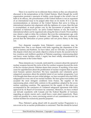 Third World New Directions Copyright © www.bhutto.org 29
There is no need for me to elaborate these criteria as they are exhaustively
discussed in the jurisprudence of the United Nations. Much though the world
organization presents a spectacle of futility, acute though is the world’s loss of
faith in its efficacy, the powerlessness of the United Nations is not an argument
of an international issue to be judged other than on its merits. If it is not the
recommendations or decisions of the United Nations that serve to bring an
international situation into alignment with the rightness of a cause, then the task
is accomplished, at much greater cost, by the movements of peoples and the
operation of historical forces. An active United Nations or not, the future in
international affairs can be organized only along the lines of merit. Power politics
may distort a right or delay the evolution. But even the contemporary age, with
the discouraging examples of Kashmir and Palestine, has not conclusively
proved that the fabrication of power politics will not prove flimsy in the long
run.
Two disparate examples from Pakistan’s current concerns may be
pertinent here. One is our dispute with India regarding the disposition of the
State of Jammu and Kashmir, we have taken, and we will take, no position on
this dispute which does not satisfy objective criteria of merit, the second is the far
less vexatious and stubborn question of Pakistan acquiring a reprocessing plant
and heavy water facilities which, I regret, has been wholly misunderstood by
certain elements in the Unites States.
These elements are, I concede, motivated by a concern about the spread of
nuclear weapons beyond the circle of the five unclear weapons beyond the circle
of the five nuclear powers. Pakistan shares that concern. If anything, it has more
cause for apprehension about the proliferation of nuclear weapons than even the
most humane opinion elsewhere. We have repeatedly and voluntarily given
categorical assurances about the prideful intent of our nuclear programme. Lest
it be thought that these are just verbal pledges, we have accepted iron-clad IAEA
safeguards for every one of our nuclear facilities. We have gone even further and
accepted the most stringent conditions form France, the supplier of the
reprocessing plant, which fully conform to the guidelines adopted by the seven
nuclear exporting countries. The agreement for the supply of this plant was
accompanied by the conclusion of a trilateral safeguards agreement with IAEA
approved by its Board of Governors by consensus. Moreover, we have worked
out fail-safe expedients with Canada and the Federal Republic of Germany
regarding an atomic reactor and a small heavy water plant respectively. There
could not possibly be a more convincing earnest of our commitment to use our
nuclear facilities for exclusively peaceful purposes.
Thus, Pakistan’s going ahead with its peaceful nuclear Programme is a
non-event as far as nuclear proliferation is concerned. That this should be turned
 