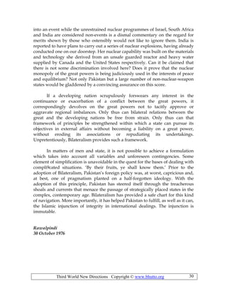 Third World New Directions Copyright © www.bhutto.org 30
into an event while the unrestrained nuclear programmes of Israel, South Africa
and India are considered non-events is a dismal commentary on the regard for
merits shown by those who ostensibly would not like to ignore them. India is
reported to have plans to carry out a series of nuclear explosions, having already
conducted one on our doorstep. Her nuclear capability was built on the materials
and technology she derived from an unsafe guarded reactor and heavy water
supplied by Canada and the United States respectively. Can it be claimed that
there is not some discrimination involved here? Does it prove that the nuclear
monopoly of the great powers is being judiciously used in the interests of peace
and equilibrium? Not only Pakistan but a large number of non-nuclear-weapon
states would be gladdened by a convincing assurance on this score.
If a developing nation scrupulously forswears any interest in the
continuance or exacerbation of a conflict between the great powers, it
correspondingly devolves on the great powers not to tacitly approve or
aggravate regional imbalances. Only thus can bilateral relations between the
great and the developing nations be free from strain. Only thus can that
framework of principles be strengthened within which a state can pursue its
objectives in external affairs without becoming a liability on a great power,
without eroding its associations or repudiating its undertakings.
Unpretentiously, Bilateralism provides such a framework.
In matters of men and state, it is not possible to achieve a formulation
which takes into account all variables and unforeseen contingencies. Some
element of simplification is unavoidable in the quest for the bases of dealing with
compli9cated situations. ‘By their fruits, ye shall know them.’ Prior to the
adoption of Bilateralism, Pakistan’s foreign policy was, at worst, capricious and,
at best, one of pragmatism planted on a half-forgotten ideology. With the
adoption of this principle, Pakistan has steered itself through the treacherous
shoals and currents that menace the passage of strategically placed states in the
complex, contemporary age. Bilateralism has provided a safe chart for this kind
of navigation. More importantly, it has helped Pakistan to fulfill, as well as it can,
the Islamic injunction of integrity in international dealings. The injunction is
immutable.
Rawalpindi
30 October 1976
 