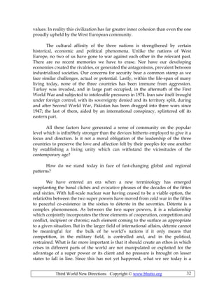 Third World New Directions Copyright © www.bhutto.org 32
values. In reality this civilization has far greater inner cohesion than even the one
proudly upheld by the West European community.
The cultural affinity of the three nations is strengthened by certain
historical, economic and political phenomena. Unlike the nations of West
Europe, no two of us have gone to war against each other in the relevant past.
There are no recent memories we have to erase. Nor have our developing
economies created the rivalries, or generated the antagonisms, prevalent between
industrialized societies. Our concerns for security bear a common stamp as we
face similar challenges, actual or potential. Lastly, within the life-span of many
living today, none of the three countries has been immune from aggression.
Turkey was invaded, and in large part occupied, in the aftermath of the First
World War and subjected to intolerable pressures in 1974. Iran saw itself brought
under foreign control, with its sovereignty denied and its territory split, during
and after Second World War, Pakistan has been dragged into three wars since
1947; the last of them, aided by an international conspiracy, splintered off its
eastern part.
All these factors have generated a sense of community on the popular
level which is infini9tely stronger than the devices hitherto employed to give it a
focus and direction. Is it not a moral obligation of the leadership of the three
countries to preserve the love and affection felt by their peoples for one another
by establishing a living unity which can withstand the vicissitudes of the
contemporary age?
How do we stand today in face of fast-changing global and regional
patterns?
We have entered an era when a new terminology has emerged
supplanting the banal clichés and evocative phrases of the decades of the fifties
and sixties. With full-scale nuclear war having ceased to be a viable option, the
relatio0ns between the two super powers have moved from cold war in the fifties
to peaceful co-existence in the sixties to détente in the seventies. Détente is a
complex phenomenon. As between the two super powers, it is a relationship
which conjointly incorporates the three elements of cooperation, competition and
conflict, incipient or chronic; each element coming to the surface as appropriate
to a given situation. But in the larger field of international affairs, détente cannot
be meaningful for the bulk of he world’s nations if it only means that
competition, in the military field, is controlled and, and in the political,
restrained. What is far more important is that it should create an ethos in which
crises in different parts of the world are not manipulated or exploited for the
advantage of a super power or its client and no pressure is brought on lesser
states to fall in line. Since this has not yet happened, what we see today is a
 