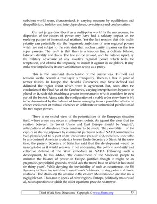 Third World New Directions Copyright © www.bhutto.org 33
turbulent world scene, characterized, in varying measure, by equilibrium and
disequilibrium, isolation and interdependence, co-existence and confrontation.
Current jargon describes it as a multi-polar world. In the macrocosm, the
dispersion of the centers of power may have had a salutary impact on the
evolving pattern of international relations. Yet the fact remains that this multi-
polarity can potentially stir the hegemonic ambitions of even regional powers
which are not subject to the restraints that nuclear parity imposes on the two
super powers. The result is that there is a tenuous line, a delicate balance,
between stability and chaos. The line can be crossed, and the balance upset, by
the military adventure of any assertive regional power which feels the
temptation, and obtains the impunity, to launch it against its neighbors. It may
make war impelled by its own ambition or acting as a proxy.
This is the dominant characteristic of the current era. Turmoil and
tensions seethe beneath a thin layer of tranquility. There is a flux in place of
former fixities. In Europe, the Helsinki Conference may have defined and
delimited the region about which there is agreement. But, soon after the
conclusion of the Final Act of the Conference, varying interpretations began to be
placed on it, each side attaching a greater importance to what it considers its own
part of the basket. At any rate, the configuration of a stable order elsewhere is left
to be determined by the balance of forces emerging from a possible collision or
chance encounter or mutual tolerance or deliberate or unintended parallelism of
the two super powers.
There is no settled view of the potentialities of the European situation
itself, where crises may occur at unforeseen points. As against the view that the
relation between the Soviet Union and East Europe should be ‘organic’,
anticipations of dissidence there continue to be made. The possibility of the
capture or sharing of power by communist parties in certain NATO countries has
been pronounced to be part of an ‘irreversible process’ and, therefore, ‘inevitable
by a prominent American analyst, a former Under Secretary of State. At the same
time, the present Secretary of State has said that the development would be
unacceptable as it would weaken, if not undermine, the political solidarity and
collective defense of the West embodied in NATO. Following such a
development, he has added, ‘the commitment of the American people to
maintain the balance of power in Europe, justified though it might be on
pragmatic, geopolitical grounds, would lack the moral base on which it has stood
for thirty years’. While denying the inevitability of such an occurrence, the US
Secretary of State has said that it would mark ‘a historic turning point in Atlantic
relations’. The strains on the alliance in the eastern Mediterranean are also not a
negligible fact. Thus, not to speak of other regions, Europe, politically matures of
all, raises questions to which the older equations provide no answer.
 