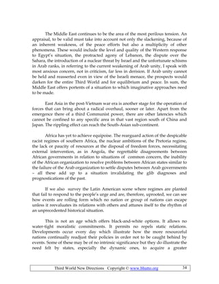 Third World New Directions Copyright © www.bhutto.org 34
The Middle East continues to be the area of the most perilous tension. An
appraisal, to be valid must take into account not only the slackening, because of
an inherent weakness, of the peace efforts but also a multiplicity of other
phenomena. These would include the level and quality of the Western response
to Egypt’s situation, the protracted agony of Lebanon, the dispute over the
Sahara, the introduction of a nuclear threat by Israel and the unfortunate schisms
in Arab ranks, in referring to the current weakening of Arab unity, I speak with
most anxious concern, not in criticism, far less in derision. If Arab unity cannot
be held and reasserted even in view of the Israeli menace, the prospects would
darken for the entire Third World and for equilibrium and peace. In sum, the
Middle East offers portents of a situation to which imaginative approaches need
to be made.
East Asia in the post-Vietnam war era is another stage for the operation of
forces that can bring about a radical overhaul, sooner or later. Apart from the
emergence there of a third Communist power, there are other latencies which
cannot be confined to any specific area in that vast region south of China and
Japan. The rippling effect can reach the South-Asian sub-continent.
Africa has yet to achieve equipoise. The rearguard action of the despicable
racist regimes of southern Africa, the nuclear ambitions of the Pretoria regime,
the lack or paucity of resources at the disposal of freedom forces, necessitating
external intervention, as in Angola, the regrettable disagreements between
African governments in relation to situations of common concern, the inability
of the African organization to resolve problems between African states similar to
the failure of the Arab organization to settle disputes between Arab governments
– all these add up to a situation invalidating the glib diagnoses and
prognostications of the past.
If we also survey the Latin American scene where regimes are planted
that fail to respond to the people’s urge and are, therefore, uprooted, we can see
how events are rolling form which no nation or group of nations can escape
unless it reevaluates its relations with others and attunes itself to the rhythm of
an unprecedented historical situation.
This is not an age which offers black-and-white options. It allows no
water-tight moralistic commitments. It permits no repels static relations.
Developments occur every day which illustrate how the more resourceful
nations continually readjust their policies in order not to be caught behind by
events. Some of these may be of no intrinsic significance but they do illustrate the
need felt by states, especially the dynamic ones, to acquire a greater
 