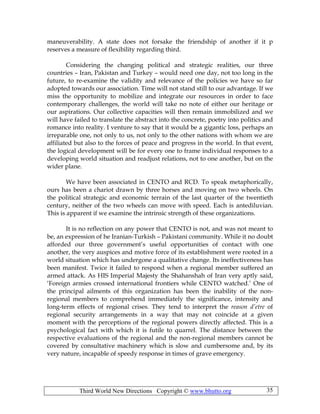Third World New Directions Copyright © www.bhutto.org 35
maneuverability. A state does not forsake the friendship of another if it p
reserves a measure of flexibility regarding third.
Considering the changing political and strategic realities, our three
countries – Iran, Pakistan and Turkey – would need one day, not too long in the
future, to re-examine the validity and relevance of the policies we have so far
adopted towards our association. Time will not stand still to our advantage. If we
miss the opportunity to mobilize and integrate our resources in order to face
contemporary challenges, the world will take no note of either our heritage or
our aspirations. Our collective capacities will then remain immobilized and we
will have failed to translate the abstract into the concrete, poetry into politics and
romance into reality. I venture to say that it would be a gigantic loss, perhaps an
irreparable one, not only to us, not only to the other nations with whom we are
affiliated but also to the forces of peace and progress in the world. In that event,
the logical development will be for every one to frame individual responses to a
developing world situation and readjust relations, not to one another, but on the
wider plane.
We have been associated in CENTO and RCD. To speak metaphorically,
ours has been a chariot drawn by three horses and moving on two wheels. On
the political strategic and economic terrain of the last quarter of the twentieth
century, neither of the two wheels can move with speed. Each is antediluvian.
This is apparent if we examine the intrinsic strength of these organizations.
It is no reflection on any power that CENTO is not, and was not meant to
be, an expression of he Iranian-Turkish – Pakistani community. While it no doubt
afforded our three government’s useful opportunities of contact with one
another, the very auspices and motive force of its establishment were rooted in a
world situation which has undergone a qualitative change. Its ineffectiveness has
been manifest. Twice it failed to respond when a regional member suffered an
armed attack. As HIS Imperial Majesty the Shahanshah of Iran very aptly said,
‘Foreign armies crossed international frontiers while CENTO watched.’ One of
the principal ailments of this organization has been the inability of the non-
regional members to comprehend immediately the significance, intensity and
long-term effects of regional crises. They tend to interpret the reason d’etre of
regional security arrangements in a way that may not coincide at a given
moment with the perceptions of the regional powers directly affected. This is a
psychological fact with which it is futile to quarrel. The distance between the
respective evaluations of the regional and the non-regional members cannot be
covered by consultative machinery which is slow and cumbersome and, by its
very nature, incapable of speedy response in times of grave emergency.
 