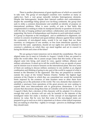 Third World New Directions Copyright © www.bhutto.org 38
There is another phenomenon of great significance of which we cannot fail
to take note. The group of non-aligned countries now numbers as many as
eighty-two. Such a vast group naturally includes heterogeneous elements.
Despite this heterogeneity, despite their internal conflicts and confrontations,
despite the assemblage being spread over far-flung continents, the group does
seek to strike a common denominator and establish an identity of purpose on
international problems. What is more worthy of note is that lately this
conglomeration is seeking to relate its standpoint directly to questions of security
with the idea of forging political and military collaboration and extending it to
supporting ‘the forces of independence and freedom in each individual country’.
If a group as disparate as the nonaligned, and as antithetical to alignment, can
venture to conceive of political and quasi-military alliances against those outside
the community of non-aligned states, would it be not tragic that our three
countries, so contiguous to one another, so free from internecine quarrels, so
moved by the same aspirations, should set our sights low and be reluctant to
construct a platform on which they can stand together and act in concert in
facing the thrusts and crises of the times?
We are going to Izmir tomorrow not to disturb the constellation. The non
aligned states are to meet in Colombo in August. I doubt if they are poised to
shake the world either. But it cannot escape notice that this family of the non-
aligned came into being, and raised its voice, against military alliances and
military adventures. It stood up to tell the world that it was an apostle of peace
and its mission was to remove tensions on the international plane. But now some
of them are seeking to discuss military assistance to one another as an aligned
combination and thinking of going to any part of the world in support of what is
termed as the liberation of the oppressed. This they are prepared to consider
outside the scope of the United Nations Charter. Neither the highest legal
restrains of the Charter to which they are committed nor would the territorial
limits imposed by the existence of state frontiers seem to deter them from
spreading out as the policemen of the world. The very elements that claimed to
establish a sanctuary from operations of the great powers are now seeking to
expand their own interventionist role to great-power dimensions. I do not
assume that discussions along these lines at Colombo will not be abortive nor do
I regard it likely that a decision of this character will be adopted. It is obvious
enough that such a decision will not only be harmful to the interests of the
nonaligned states but make a mockery of the concept of non-alignment and
destroy its value. But he very fact that some of the non-aligned states are
prepared to go to such an ex tent is important as it shows what radical responses
they are making to what they – rightly or wrongly – perceive as challenges which
they should meet.
 