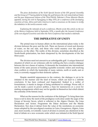 Third World New Directions Copyright © www.bhutto.org 4
The pious declarations of the Sixth Special Session of the UN general Assembly
and the Group of 77 having failed to bridge the gulf between the rich industrialized States
and the poor dispossessed nations of the Third World, Pakistan’s Prime Minister Bhutto
appealed, during his visit to Pyongyang in May 1976, for a conference of the developing
countries of Asia, Africa and Latin America to reach a consensus on the means to rectify
the imbalance in the world economic order.
Explaining the rationale of such a conference, Bhutto wrote this article on the eve
of the Mexico Conference held in September 1976, a month after the Summit Conference
of the non-aligned Countries and when the Paris Conference had reached a stalemate.
THE IMPERATIVE OF UNITY
The primal issue in human affairs on the international plane today is the
division between the poor and the rich. There are hewers of wood and drawers
of water, on the one side, and those who wield mastery over the planet’s
resources, on the other. The reality of this division, sometimes described as the
North-South polarization, has been sharpened by the developments of the last
three-years.
The division need not amount to an unbridgeable gulf. A unique historical
situation of which we are witnesses calls for nothing else but a creative dialogue
between the two classes of nations. It demands the translation into international
terms of the same process of building equitable economic orders and resolving
class conflicts in which the leadership of many nations, north or south, east or
west, is currently engaged in their domestic spheres.
Despite manifold appearances to the contrary, the dialogue is yet to be
initiated in the manner and the kind of forum, which can lead to a definite
conclusion. It has been confused and fragmented. Soaked in a welter of
formulations, it stands in danger of being smothered in verbiage. Worse still, it
can be made a pawn in power politics, a base for manoeuvres or a cover for
making arrangements which may not be ignoble in themselves but which distort
the centrality of the historic issue.
What are the reasons for the confusion of the dialogue? To bring them into
focus is not to deny the merit of the prodigious work done under the aegis of the
Group of Seventy Seven, which is reflected in the Algiers Charter, the Lima
Declaration and Action. Programme the Dakar decisions and the Manila
Declaration. Nor does it detract from the value of the resolutions on economic
issues adopted by the non-aligned countries in Cairo, Georgetown, Algiers, Lima
and, most recently, in Colombo. Least of all does it connote any disinterest in the
kind of debate on a new economic order which was initiated at the Sixth Special
 