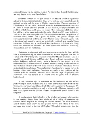 Third World New Directions Copyright © www.bhutto.org 41
quirks of history but the sublime logic of Providence has decreed that the same
warning should again issue from Lahore.
Pakistan’s support for the just causes of the Muslim world is organically
related to its own national vocation. It has never suffered a severance between its
national impulse and the urges of Muslim emancipation. When the partition of
Palestine was decided under the British Mandate, a demonstration was held here
in Lahore at which Iqbal was present. On that occasion, he emphasized that the
problem of Palestine, and I quote his words, ‘does not concern Palestine alone
but will have wide repercussions in the entire Islamic world’. Later, in October
1947, soon after our emergence, the Quad-i-Azam warned that the partition of
Palestine would entail, and I quote his words, ‘the gravest danger and
unprecedented conflict’ and that the entire Muslim world will revolt against such
a decision which cannot be supported historically, politically and morally’. Soon
afterwards, Pakistan said at the United Nations that the Holy Land was being
nailed and stretched on the cross. All these words went unheeded but today,
decades later, they are still timely.
Pakistan’s involvement with the issue whose scene is the Arab Middle
East is accompanied by its deep attachment to its dear neighbor Iran and to
Turkey and by friendship and cordiality with other Muslim countries – and if I
specially mention Indonesia and Malaysia, I do not underrate our relations with
others. Pakistan’s cultural history bears a Persian-Turkish stamp. It is an
immense source of satisfaction to us that this historical affinity is now reflected in
close fraternal relations with both these countries, relations which have proved
sustaining in times of stress. With Afghanistan, Pakistan shares a good part of its
history, culture and traditions. Pakistan’s approach to the problems of the
Muslim world is, therefore, informed with a certain range of sympathy and
awareness. This, we believe, is in accord with the great ends of Muslim
brotherhood.
A few moments ago, in deference to the sentiments of the leaders
participating in this Conference and as a result of the mediatory efforts of this
Conference, my Government has extended formal recognition to Bangladesh. We
hope this mutual reconciliation, which is in the spirit of Islamic fraternity, will
now bury a past that the peoples of both our countries would prefer to see
forgotten
It is only natural that the leaders of the Muslim world, even when coming
to this meeting, should have their minds full of a variety of concerns-some
national, others regional, all bearing on Muslim interests. But his Conference
cannot address itself except to the specific purpose for which it has been
convened as a sequel to the war of October 1973. All of us are aware that the
 