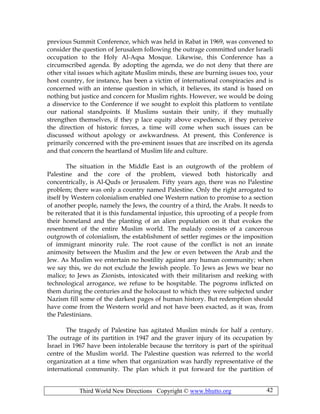 Third World New Directions Copyright © www.bhutto.org 42
previous Summit Conference, which was held in Rabat in 1969, was convened to
consider the question of Jerusalem following the outrage committed under Israeli
occupation to the Holy Al-Aqsa Mosque. Likewise, this Conference has a
circumscribed agenda. By adopting the agenda, we do not deny that there are
other vital issues which agitate Muslim minds, these are burning issues too, your
host country, for instance, has been a victim of international conspiracies and is
concerned with an intense question in which, it believes, its stand is based on
nothing but justice and concern for Muslim rights. However, we would be doing
a disservice to the Conference if we sought to exploit this platform to ventilate
our national standpoints. If Muslims sustain their unity, if they mutually
strengthen themselves, if they p lace equity above expedience, if they perceive
the direction of historic forces, a time will come when such issues can be
discussed without apology or awkwardness. At present, this Conference is
primarily concerned with the pre-eminent issues that are inscribed on its agenda
and that concern the heartland of Muslim life and culture.
The situation in the Middle East is an outgrowth of the problem of
Palestine and the core of the problem, viewed both historically and
concentrically, is Al-Quds or Jerusalem. Fifty years ago, there was no Palestine
problem; there was only a country named Palestine. Only the right arrogated to
itself by Western colonialism enabled one Western nation to promise to a section
of another people, namely the Jews, the country of a third, the Arabs. It needs to
be reiterated that it is this fundamental injustice, this uprooting of a people from
their homeland and the planting of an alien population on it that evokes the
resentment of the entire Muslim world. The malady consists of a cancerous
outgrowth of colonialism, the establishment of settler regimes or the imposition
of immigrant minority rule. The root cause of the conflict is not an innate
animosity between the Muslim and the Jew or even between the Arab and the
Jew. As Muslim we entertain no hostility against any human community; when
we say this, we do not exclude the Jewish people. To Jews as Jews we bear no
malice; to Jews as Zionists, intoxicated with their militarism and reeking with
technological arrogance, we refuse to be hospitable. The pogroms inflicted on
them during the centuries and the holocaust to which they were subjected under
Nazism fill some of the darkest pages of human history. But redemption should
have come from the Western world and not have been exacted, as it was, from
the Palestinians.
The tragedy of Palestine has agitated Muslim minds for half a century.
The outrage of its partition in 1947 and the graver injury of its occupation by
Israel in 1967 have been intolerable because the territory is part of the spiritual
centre of the Muslim world. The Palestine question was referred to the world
organization at a time when that organization was hardly representative of the
international community. The plan which it put forward for the partition of
 