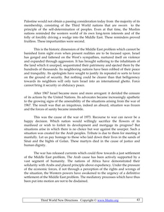 Third World New Directions Copyright © www.bhutto.org 43
Palestine would not obtain a passing consideration today from the majority of its
membership, consisting of the Third World nations that are sworn to the
principle of the self-determination of peoples. Even at that time, the Muslim
nations reminded the western world of its own long-term interests and of the
folly of forcibly driving a wedge into the Middle East. These reminders proved
fruitless. These importunities were second.
This is the historic dimension of the Middle East problem which cannot be
banished form sight even when present realities are to be focused upon. Israel
has gorged and fattened on the West’s sympathies, nurtured itself on violence
and expanded through aggression. It has brought suffering to the inhabitants of
the land which it usurped, sequestrated their patrimony and ejected them by the
hundreds of thousands. Its neighboring nations have been robbed of their peace
and tranquility. Its apologists have sought to justify its repeated re sorts to force
on the ground of security. But nothing could be clearer than that belligerency
towards its neighbors will only turn Israel into an international ghetto. Force
cannot bring it security or obduracy peace.
After 1967 Israel became more and more arrogant: it derided the censure
of its actions by the United Nations. Its advocates became increasingly apathetic
to the growing signs of the amenability of the situations arising from the war of
1967. The result was that an iniquitous, indeed an absurd, situation was frozen
and the forces of sanity became immobile.
This was the cause of the war of 1973. Recourse to war can never be a
happy decision. Which nation would willingly sacrifice the flowers of its
manhood or wish to forfeit its development and mortgage its progress? But
situations arise in which there is no choice but war against the usurper. Such a
situation was created for the Arab peoples. Tribute is due to them for meeting it
manfully. Let us pay homage to those who laid down their lives in the sands of
Sinai and the bights of Golan. These martyrs died in the cause of justice and
human dignity.
The war has released currents which could flow towards a just settlement
of the Middle East problem, The Arab cause has been actively supported by a
vast segment of humanity. The nations of Africa have demonstrated their
solidarity with Arabs and placed principle above expediency. Under the pressure
of the economic forces, if not through a perception of the rights and wrongs of
the situation, the Western powers have awakened to the urgency of a definitive
settlement of the Middle East problem. The mediatory processes which have thus
been put into motion are not to be disdained.
 