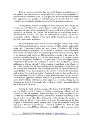 Third World New Directions Copyright © www.bhutto.org 44
These are good auguries. But they can vanish if apathy towards the root of
the problem, and a satisfaction at partial solutions, begins to sway the policies of
these who have supported Israel. On their part, the Arab states have shown that
their approach to the problem is not theological, like Israel’s, but one which
visualizes a series of peaceful adjustments beginning with disengagement.
Disengagement, however, is not peace. It can turn peace into a mirage if it
operates as a substitute for a comprehensive settlement. We have a right to
expect that the peace which is negotiated in Geneva will deal with all the issues
integral to the Middle East conflict. The withdrawal of Israeli forces from all
Arab territories occupied since 1967, the restoration of the Holy City to Arab
sovereignty and the restitution of the rights of the Palestinian people are the
essential elements of a settlement.
All these elements derive from the rational principles of a just and durable
peace. All these elements derive from the rational principles of a just and durable
peace. All of them come within the four corners of Resolution 242, if that
resolution is rightly interpreted. The exponents of the Israeli view contend that
the Security Council resolution envisages the possibility of Israel retaining a part
of the occupied Arab territories. This contention is sought to be based on the
provision regarding the right of every state in the region ‘to live in peace within
secure and recognized boundaries’. The perversity of such an interpretation is
evident from the fact that the resolution as a whole states its objective to be ‘the
fulfillment of Charter principles’. What principle is more basic to the Charter of
the United Nations than the inadmissibility of the acquisition of territory by the
use of force? Furthermore, no state can arrogate to itself the right to determine in
secure borders even if these encroach on the territory of another. No state claims
such a right. The security of a state’s frontiers depends on their conformity to
international law. A nation’s defense strategy is based on its recognized frontiers
and not on its aggressive appetites. Finally, the question arises: Whose security
comes first? Certainly, on the record of the aggressions committed during the last
twenty-seven years, it is the Arabs who need secure borders against Israel and
not Israel against the Arabs.
Among the Arab territories occupied by Israel, Al-Quds holds a special
place in Muslim hearts. A unique symbol of he confluence of Islam with the
sacred gradation of Abraham, Moses and Jesus, all of them Prophets whom
Muslims hold in the highest reverence, Jerusalem is inscribed on our souls as the
site of, in the words of he Holy Quran, the Farther Mosque the precincts of
which Allah has blessed’. Associated as it is with the Ascension of the Last
Prophet, it is tied to our inmost spiritual fiber. Except for an interval during the
Crusades, it has been a Muslim city – I repeat, a Muslim City – from the year
637AD. For more than 1300 years, Muslims have held Jerusalem as a trust for all
 