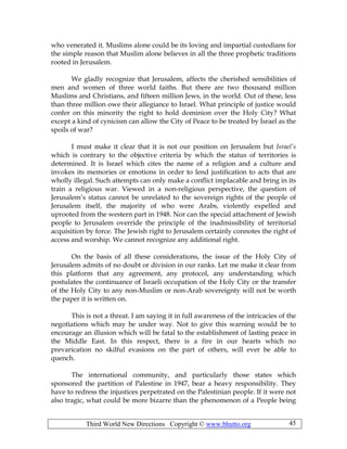 Third World New Directions Copyright © www.bhutto.org 45
who venerated it. Muslims alone could be its loving and impartial custodians for
the simple reason that Muslim alone believes in all the three prophetic traditions
rooted in Jerusalem.
We gladly recognize that Jerusalem, affects the cherished sensibilities of
men and women of three world faiths. But there are two thousand million
Muslims and Christians, and fifteen million Jews, in the world. Out of these, less
than three million owe their allegiance to Israel. What principle of justice would
confer on this minority the right to hold dominion over the Holy City? What
except a kind of cynicism can allow the City of Peace to be treated by Israel as the
spoils of war?
I must make it clear that it is not our position on Jerusalem but Israel’s
which is contrary to the objective criteria by which the status of territories is
determined. It is Israel which cites the name of a religion and a culture and
invokes its memories or emotions in order to lend justification to acts that are
wholly illegal. Such attempts can only make a conflict implacable and bring in its
train a religious war. Viewed in a non-religious perspective, the question of
Jerusalem’s status cannot be unrelated to the sovereign rights of the people of
Jerusalem itself, the majority of who were Arabs, violently expelled and
uprooted from the western part in 1948. Nor can the special attachment of Jewish
people to Jerusalem override the principle of the inadmissibility of territorial
acquisition by force. The Jewish right to Jerusalem certainly connotes the right of
access and worship. We cannot recognize any additional right.
On the basis of all these considerations, the issue of the Holy City of
Jerusalem admits of no doubt or division in our ranks. Let me make it clear from
this platform that any agreement, any protocol, any understanding which
postulates the continuance of Israeli occupation of the Holy City or the transfer
of the Holy City to any non-Muslim or non-Arab sovereignty will not be worth
the paper it is written on.
This is not a threat. I am saying it in full awareness of the intricacies of the
negotiations which may be under way. Not to give this warning would be to
encourage an illusion which will be fatal to the establishment of lasting peace in
the Middle East. In this respect, there is a fire in our hearts which no
prevarication no skilful evasions on the part of others, will ever be able to
quench.
The international community, and particularly those states which
sponsored the partition of Palestine in 1947, bear a heavy responsibility. They
have to redress the injustices perpetrated on the Palestinian people. If it were not
also tragic, what could be more bizarre than the phenomenon of a People being
 
