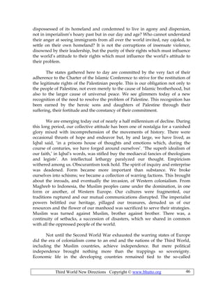 Third World New Directions Copyright © www.bhutto.org 46
dispossessed of its homeland and condemned to live in agony and dispersion,
not in imperialism’s hoary past but in our day and age? Who cannot understand
their anger at seeing immigrants from all over the world invited, nay cajoled, to
settle on their own homeland? It is not the corruptions of insensate violence,
disowned by their leadership, but the purity of their rights which must influence
the world’s attitude to their rights which must influence the world’s attitude to
their problem.
The states gathered here to day are committed by the very fact of their
adherence to the Charter of the Islamic Conference to strive for the restitution of
the legitimate rights of the Palestinian people. This is our obligation not only to
the people of Palestine, not even merely to the cause of Islamic brotherhood, but
also to the larger cause of universal peace. We see glimmers today of a new
recognition of the need to resolve the problem of Palestine. This recognition has
been earned by the heroic sons and daughters of Palestine through their
suffering, their fortitude and the constancy of their commitment.
We are emerging today out of nearly a half millennium of decline. During
this long period, our collective attitude has been one of nostalgia for a vanished
glory mixed with incomprehension of the movements of history. There were
occasional thrusts of hope and endeavor but, by and large, we have lived, as
Iqbal said, ‘in a prisons house of thoughts and emotions which, during the
course of centuries, we have forged around ourselves’. ‘The superb idealism of
our faith,’ in Iqbal’s words, was stifled buy the mediaeval fancies of theologians
and legists’. An intellectual lethargy paralyzed our thought. Empiricism
withered among us. Obscurantism took hold. The spirit of inquiry and enterprise
was deadened. Form became more important than substance. We broke
ourselves into schisms; we became a collection of warring factions. This brought
about the inroads, and eventually the invasion, of Western colonialism. From
Maghreb to Indonesia, the Muslim peoples came under the domination, in one
form or another, of Western Europe. Our cultures were fragmented, our
traditions ruptured and our mutual communications disrupted. The imperialist
powers belittled our heritage, pillaged our treasures, denuded us of our
resources and the flower of our manhood was sacrificed to serve their strategies.
Muslim was turned against Muslim, brother against brother. There was, a
continuity of setbacks, a succession of disasters, which we shared in common
with all the oppressed people of the world.
Not until the Second World War exhausted the warring states of Europe
did the era of colonialism come to an end and the nations of the Third World,
including the Muslim countries, achieve independence. But mere political
independence brought nothing more than the trappings so sovereignty.
Economic life in the developing countries remained tied to the so-called
 