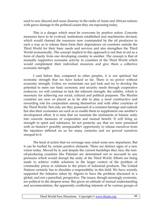 Third World New Directions Copyright © www.bhutto.org 48
used to sow discord and cause disarray in the ranks of Asian and African nations
with grave damage to the political causes they are espousing today.
This is a danger which must be overcome by positive action. Concrete
measures have to be evolved, institutions established and machineries devised,
which would channel the resources now commanded by the oil producers in
such a way as to release them form their dependence on countries outside the
Third World for their basic needs and services and also strengthen the Third
World economically. The concept implicit in this approach is not that of aid as a
form of charity from one developing country to another. The concept is that of
mutually supportive economic activity in countries of the Third World which
would complement their individual resources and give them a collective
economic strength.
I said before that, compared to other peoples, it is not spiritual but
economic strength that we have lacked so far. There is no power without
economic strength. Unless we reorientate our put look and try to develop the
potential to meet our basic economic and security needs through cooperative
endeavor, we will continue to lack the inherent strength, the solidity, which is
necessary for achieving our social, cultural and political purposes. The Muslim
countries are now so placed as to be able to play a most constructive and
rewarding role for cooperation among themselves and with other countries of
the Third World. Not only are they possessed of a common heritage and outlook
but also their economies are such as to enable them to supplement one another’s
development effort. It is time that we translate the sentiments of Islamic unity
into concrete measures of cooperation and mutual benefit. It will bring us
strength in spirit and substance, let not posterity say that we were presented
with an historic< possibly unrepeatable< opportunity to release ourselves from
the injustices inflicted on us for many centuries and we proved ourselves
unequal to it.
The kind of action that we envisage may entail some new departures. But
it can be fuelled by certain positive elements. There are distinct signs of a new
vision today. Moved by it, and despite the current hardships they face, the non-
oil-producing countries like Pakistan are determined not to succumb to any
pressures which would disrupt the unity of the Third World. Efforts are being
made to achieve viable solutions in the larger context of the problem of
commodity prices in relations to the prices of industrial products. The Untied
Nations certainly has to shoulder a responsibility in this field. We have warmly
supported the initiative taken by Algeria to have the problem discussed in a
global, and not a parochial, perspective. The issues, though seemingly economic,
are political in the deepest sense. But given an attitude of mutual understanding
and accommodation, the apparently conflicting interests of he various groups of
 