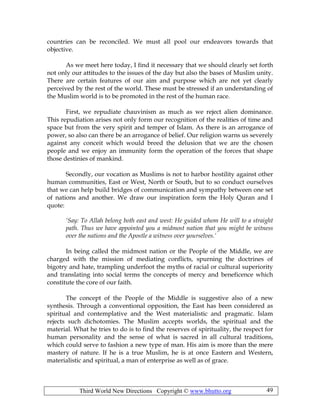 Third World New Directions Copyright © www.bhutto.org 49
countries can be reconciled. We must all pool our endeavors towards that
objective.
As we meet here today, I find it necessary that we should clearly set forth
not only our attitudes to the issues of the day but also the bases of Muslim unity.
There are certain features of our aim and purpose which are not yet clearly
perceived by the rest of the world. These must be stressed if an understanding of
the Muslim world is to be promoted in the rest of the human race.
First, we repudiate chauvinism as much as we reject alien dominance.
This repudiation arises not only form our recognition of the realities of time and
space but from the very spirit and temper of Islam. As there is an arrogance of
power, so also can there be an arrogance of belief. Our religion warns us severely
against any conceit which would breed the delusion that we are the chosen
people and we enjoy an immunity form the operation of the forces that shape
those destinies of mankind.
Secondly, our vocation as Muslims is not to harbor hostility against other
human communities, East or West, North or South, but to so conduct ourselves
that we can help build bridges of communication and sympathy between one set
of nations and another. We draw our inspiration form the Holy Quran and I
quote:
‘Say: To Allah belong both east and west: He guided whom He will to a straight
path. Thus we have appointed you a midmost nation that you might be witness
over the nations and the Apostle a witness over yourselves.’
In being called the midmost nation or the People of the Middle, we are
charged with the mission of mediating conflicts, spurning the doctrines of
bigotry and hate, trampling underfoot the myths of racial or cultural superiority
and translating into social terms the concepts of mercy and beneficence which
constitute the core of our faith.
The concept of the People of the Middle is suggestive also of a new
synthesis. Through a conventional opposition, the East has been considered as
spiritual and contemplative and the West materialistic and pragmatic. Islam
rejects such dichotomies. The Muslim accepts worlds, the spiritual and the
material. What he tries to do is to find the reserves of spirituality, the respect for
human personality and the sense of what is sacred in all cultural traditions,
which could serve to fashion a new type of man. His aim is more than the mere
mastery of nature. If he is a true Muslim, he is at once Eastern and Western,
materialistic and spiritual, a man of enterprise as well as of grace.
 