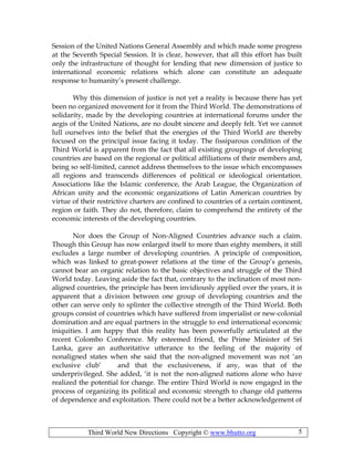 Third World New Directions Copyright © www.bhutto.org 5
Session of the United Nations General Assembly and which made some progress
at the Seventh Special Session. It is clear, however, that all this effort has built
only the infrastructure of thought for lending that new dimension of justice to
international economic relations which alone can constitute an adequate
response to humanity’s present challenge.
Why this dimension of justice is not yet a reality is because there has yet
been no organized movement for it from the Third World. The demonstrations of
solidarity, made by the developing countries at international forums under the
aegis of the United Nations, are no doubt sincere and deeply felt. Yet we cannot
lull ourselves into the belief that the energies of the Third World are thereby
focused on the principal issue facing it today. The fissiparous condition of the
Third World is apparent from the fact that all existing groupings of developing
countries are based on the regional or political affiliations of their members and,
being so self-limited, cannot address themselves to the issue which encompasses
all regions and transcends differences of political or ideological orientation.
Associations like the Islamic conference, the Arab League, the Organization of
African unity and the economic organizations of Latin American countries by
virtue of their restrictive charters are confined to countries of a certain continent,
region or faith. They do not, therefore, claim to comprehend the entirety of the
economic interests of the developing countries.
Nor does the Group of Non-Aligned Countries advance such a claim.
Though this Group has now enlarged itself to more than eighty members, it still
excludes a large number of developing countries. A principle of composition,
which was linked to great-power relations at the time of the Group’s genesis,
cannot bear an organic relation to the basic objectives and struggle of the Third
World today. Leaving aside the fact that, contrary to the inclination of most non-
aligned countries, the principle has been invidiously applied over the years, it is
apparent that a division between one group of developing countries and the
other can serve only to splinter the collective strength of the Third World. Both
groups consist of countries which have suffered from imperialist or new-colonial
domination and are equal partners in the struggle to end international economic
iniquities. I am happy that this reality has been powerfully articulated at the
recent Colombo Conference. My esteemed friend, the Prime Minister of Sri
Lanka, gave an authoritative utterance to the feeling of the majority of
nonaligned states when she said that the non-aligned movement was not ‘an
exclusive club’ and that the exclusiveness, if any, was that of the
underprivileged. She added, ‘it is not the non-aligned nations alone who have
realized the potential for change. The entire Third World is now engaged in the
process of organizing its political and economic strength to change old patterns
of dependence and exploitation. There could not be a better acknowledgement of
 