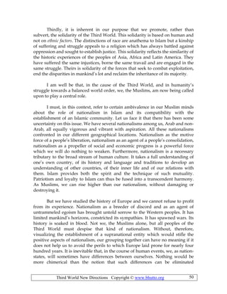 Third World New Directions Copyright © www.bhutto.org 50
Thirdly, it is inherent in our purpose that we promote, rather than
subvert, the solidarity of the Third World. This solidarity is based on human and
not on ethnic factors. The distinctions of race are anathema to Islam but a kinship
of suffering and struggle appeals to a religion which has always battled against
oppression and sought to establish justice. This solidarity reflects the similarity of
the historic experiences of the peoples of Asia, Africa and Latin America. They
have suffered the same injustices, borne the same travail and are engaged in the
same struggle. Theirs is solidarity of the forces that seek to combat exploitation,
end the disparities in mankind’s lot and reclaim the inheritance of its majority.
I am well be that, in the cause of the Third World, and in humanity’s
struggle towards a balanced world order, we, the Muslims, am now being called
upon to play a central role.
I must, in this context, refer to certain ambivalence in our Muslim minds
about the role of nationalism in Islam and its compatibility with the
establishment of an Islamic community. Let us face it that there has been some
uncertainty on this issue. We have several nationalisms among us, Arab and non-
Arab, all equally vigorous and vibrant with aspiration. All these nationalisms
confronted in our different geographical locations. Nationalism as the motive
force of a people’s liberation, nationalism as an agent of a people’s consolidation,
nationalism as a propeller of social and economic progress is a powerful force
which we will do nothing to weaken. Furthermore, nationalism is a necessary
tributary to the broad stream of human culture. It takes a full understanding of
one’s own country, of its history and language and traditions to develop an
understanding of other countries, of their inner life and of our relations with
them. Islam provides both the spirit and the technique of such mutuality.
Patriotism and loyalty to Islam can thus be fused into a transcendent harmony.
As Muslims, we can rise higher than our nationalism, without damaging or
destroying it.
But we have studied the history of Europe and we cannot refuse to profit
from its experience. Nationalism as a breeder of discord and as an agent of
untrammeled egoism has brought untold sorrow to the Western peoples. It has
limited mankind’s horizons, constricted its sympathies. It has spawned wars. Its
history is soaked in blood. Not we, the Muslims alone, but all peoples of the
Third World must despise that kind of nationalism. Without, therefore,
visualizing the establishment of a supranational entity which would stifle the
positive aspects of nationalism, our grouping together can have no meaning if it
does not help us to avoid the perils to which Europe laid prone for nearly four
hundred years. It is inevitable that, in the course of human events, we, as nation-
states, will sometimes have differences between ourselves. Nothing would be
more chimerical than the notion that such differences can be eliminated
 