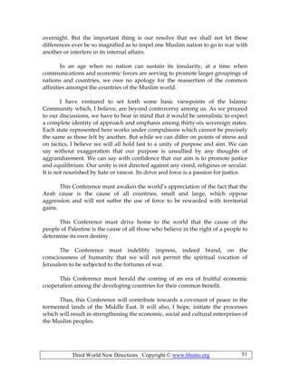 Third World New Directions Copyright © www.bhutto.org 51
overnight. But the important thing is our resolve that we shall not let these
differences ever be so magnified as to impel one Muslim nation to go to war with
another or interfere in its internal affairs.
In an age when no nation can sustain its insularity, at a time when
communications and economic forces are serving to promote larger groupings of
nations and countries, we owe no apology for the reassertion of the common
affinities amongst the countries of the Muslim world.
I have ventured to set forth some basic viewpoints of the Islamic
Community which, I believe, are beyond controversy among us. As we proceed
to our discussions, we have to bear in mind that it would be unrealistic to expect
a complete identity of approach and emphasis among thirty-six sovereign states.
Each state represented here works under compulsions which cannot be precisely
the same as those felt by another. But while we can differ on points of stress and
on tactics, I believe we will all hold fast to a unity of purpose and aim. We can
say without exaggeration that our purpose is unsullied by any thoughts of
aggrandizement. We can say with confidence that our aim is to promote justice
and equilibrium. Our unity is not directed against any creed, religious or secular.
It is not nourished by hate or rancor. Its drive and force is a passion for justice.
This Conference must awaken the world’s appreciation of the fact that the
Arab cause is the cause of all countries, small and large, which oppose
aggression and will not suffer the use of force to be rewarded with territorial
gains.
This Conference must drive home to the world that the cause of the
people of Palestine is the cause of all those who believe in the right of a people to
determine its own destiny.
The Conference must indelibly impress, indeed brand, on the
consciousness of humanity that we will not permit the spiritual vocation of
Jerusalem to be subjected to the fortunes of war.
This Conference must herald the coming of an era of fruitful economic
cooperation among the developing countries for their common benefit.
Thus, this Conference will contribute towards a covenant of peace in the
tormented lands of the Middle East. It will also, I hope, initiate the processes
which will result in strengthening the economic, social and cultural enterprises of
the Muslim peoples.
 