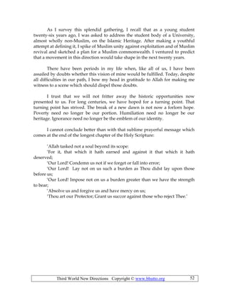 Third World New Directions Copyright © www.bhutto.org 52
As I survey this splendid gathering, I recall that as a young student
twenty-six years ago, I was asked to address the student body of a University,
almost wholly non-Muslim, on the Islamic Heritage. After making a youthful
attempt at defining it, I spike of Muslim unity against exploitation and of Muslim
revival and sketched a plan for a Muslim commonwealth. I ventured to predict
that a movement in this direction would take shape in the next twenty years.
There have been periods in my life when, like all of us, I have been
assailed by doubts whether this vision of mine would be fulfilled. Today, despite
all difficulties in our path, I bow my head in gratitude to Allah for making me
witness to a scene which should dispel those doubts.
I trust that we will not fritter away the historic opportunities now
presented to us. For long centuries, we have hoped for a turning point. That
turning point has strived. The break of a new dawn is not now a forlorn hope.
Poverty need no longer be our portion. Humiliation need no longer be our
heritage. Ignorance need no longer be the emblem of our identity.
I cannot conclude better than with that sublime prayerful message which
comes at the end of the longest chapter of the Holy Scripture:
‘Allah tasked not a soul beyond its scope:
‘For it, that which it hath earned and against it that which it hath
deserved;
‘Our Lord! Condemn us not if we forget or fall into error;
‘Our Lord! Lay not on us such a burden as Thou didst lay upon those
before us;
‘Our Lord! Impose not on us a burden greater than we have the strength
to bear;
‘Absolve us and forgive us and have mercy on us;
‘Thou art our Protector; Grant us succor against those who reject Thee.’
 