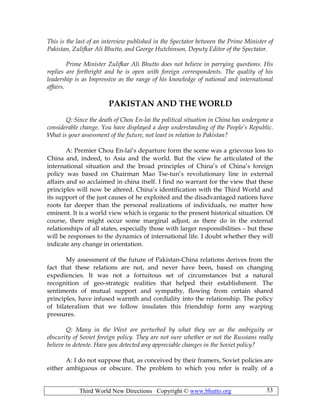 Third World New Directions Copyright © www.bhutto.org 53
This is the last of an interview published in the Spectator between the Prime Minister of
Pakistan, Zulifkar Ali Bhutto, and George Hutchinson, Deputy Editor of the Spectator.
Prime Minister Zulifkar Ali Bhutto does not believe in parrying questions. His
replies are forthright and he is open with foreign correspondents. The quality of his
leadership is as Impressive as the range of his knowledge of national and international
affairs.
PAKISTAN AND THE WORLD
Q: Since the death of Chou En-lai the political situation in China has undergone a
considerable change. You have displayed a deep understanding of the People’s Republic.
What is your assessment of the future, not least in relation to Pakistan?
A: Premier Chou En-lai’s departure form the scene was a grievous loss to
China and, indeed, to Asia and the world. But the view he articulated of the
international situation and the broad principles of China’s of China’s foreign
policy was based on Chairman Mao Tse-tun’s revolutionary line in external
affairs and so acclaimed in china itself. I find no warrant for the view that these
principles will now be altered. China’s identification with the Third World and
its support of the just causes of he exploited and the disadvantaged nations have
roots far deeper than the personal realizations of individuals, no matter how
eminent. It is a world view which is organic to the present historical situation. Of
course, there might occur some marginal adjust, as there do in the external
relationships of all states, especially those with larger responsibilities – but these
will be responses to the dynamics of international life. I doubt whether they will
indicate any change in orientation.
My assessment of the future of Pakistan-China relations derives from the
fact that these relations are not, and never have been, based on changing
expediencies. It was not a fortuitous set of circumstances but a natural
recognition of geo-strategic realities that helped their establishment. The
sentiments of mutual support and sympathy, flowing from certain shared
principles, have infused warmth and cordiality into the relationship. The policy
of bilateralism that we follow insulates this friendship form any warping
pressures.
Q: Many in the West are perturbed by what they see as the ambiguity or
obscurity of Soviet foreign policy. They are not sure whether or not the Russians really
believe in detente. Have you detected any appreciable changes in the Soviet policy?
A: I do not suppose that, as conceived by their framers, Soviet policies are
either ambiguous or obscure. The problem to which you refer is really of a
 