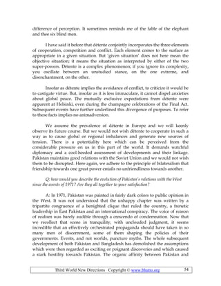 Third World New Directions Copyright © www.bhutto.org 54
difference of perception. It sometimes reminds me of the fable of the elephant
and thee six blind men.
I have said it before that détente conjointly incorporates the three elements
of cooperation, competition and conflict. Each element comes to the surface as
appropriate in a given situation. But ‘given situation’ does not here mean the
objective situation; it means the situation as interpreted by either of the two
super-powers. Détente is a complex phenomenon; if you ignore its complexity,
you oscillate between an unstudied stance, on the one extreme, and
disenchantment, on the other.
Insofar as détente implies the avoidance of conflict, to criticize it would be
to castigate virtue. But, insofar as it is less immaculate, it cannot dispel anxieties
about global peace. The mutually exclusive expectations from détente were
apparent at Helsinki, even during the champagne celebrations of the Final Act.
Subsequent events have further underlined this divergence of purposes. To refer
to these facts implies no animadversion.
We assume the prevalence of détente in Europe and we will keenly
observe its future course. But we would not wish détente to cooperate in such a
way as to cause global or regional imbalances and generate new sources of
tension. There is a potentiality here which can be perceived from the
considerable pressure on us in this part of the world. It demands watchful
diplomacy and a cool-heeded assessment of developments and their linkage.
Pakistan maintains good relations with the Soviet Union and we would not wish
them to be disrupted. Here again, we adhere to the principle of bilateralism that
friendship towards one great power entails no unfriendliness towards another.
Q: how would you describe the evolution of Pakistan’s relations with the West
since the events of 1971? Are they all together to your satisfaction?
A: In 1971, Pakistan was painted in fairly dark colors to public opinion in
the West. It was not understood that the unhappy chapter was written by a
tripartite congruence of a benighted clique that ruled the country, a frenetic
leadership in East Pakistan and an international conspiracy. The voice of reason
of realism was barely audible through a crescendo of condemnation. Now that
we recollect that scene in tranquility, with unclouded judgment, it seems
incredible that an effectively orchestrated propaganda should have taken in so
many men of discernment, some of them shaping the policies of their
governments. Events, and not worlds, puncture myths. The whole subsequent
development of both Pakistan and Bangladesh has demolished the assumptions
which were then regarded as exciting or poignant discoveries and which caused
a stark hostility towards Pakistan. The organic affinity between Pakistan and
 