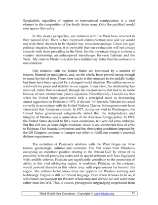 Third World New Directions Copyright © www.bhutto.org 55
Bangladesh, regardless of regimes or international manipulation, is a vital
element in the composition of the South Asian scene. Only the purblind would
now ignore this reality.
In this clearer perspective, our relations with the West have returned to
their natural level. There is free reciprocal communication now and we would
not wish these channels to be blocked buy misunderstandings. Given our geo-
political situation, however, it is inevitable that our evaluations will not always
coincide with those prevailing in the West. But the important thing is to foster a
creative relationship, an unhampered interchange, between Pakistan and the
West. My visits to Western capitals have fortified my belief that the endeavor is
not unilateral.
Our relations with the United States are buttressed by a number of
treaties, bilateral or multilateral, and, on the whole, have proved strong enough
to stand the test of time. There were cracks in the structure in the middle ‘sixties
but these have been repaired by a changed world situation. The edifice serves as
a bulwark for peace and stability in our region. In our view, the relationship has
matured, rather than weakened, through the readjustments that had to be made
because of new international power equations. Parenthetically, I would say that
when the United States government took a principled stand in denouncing
armed aggression on Pakistan in 1971, it did not ‘tilt’ towards Pakistan but acted
correctly in accordance with the United Nations Charter. Subsequent events have
vindicated that American attitude. In 1973, during my visit to Washington, the
United States government categorically stated that the independence and
integrity of Pakistan was a cornerstone of the American foreign policy. In 1975,
the United States decided to lift a most anomalous, ten-year-old arms embargo.
But this will not, as some might insinuate, result in an unrestricted flow of arms
to Pakistan. Our financial constraints and the obstructing conditions imposed by
the US Congress continue to hamper our effort to fulfill our country’s essential
defense requirements.
The evolution of Pakistan’s relations with the West hinges on three
factors: geostrategic, cultural and economic. The first arises from Pakistan’s
occupying an important position relating to the Persian Gulf by virtue of its
proximity to he oil-producing states and its special relations with Iran. Equipped
with credible defense, Pakistan can significantly contribute to the promotion of
ability in this vital oil-bearing region. A weakened Pakistan, on the contrary,
would portend disorder in this whole area, with repercussions far beyond this
region. The cultural factor arises form our appetite for Western learning and
technology. English is still our official language. Even when it ceases to be so, it
will remain our passport for Western scholarship and science; we will want more
rather than less of it. This, of course, presupposes ungrudging cooperation from
 