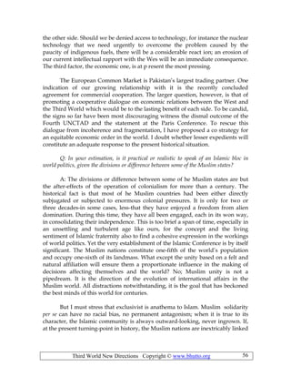 Third World New Directions Copyright © www.bhutto.org 56
the other side. Should we be denied access to technology, for instance the nuclear
technology that we need urgently to overcome the problem caused by the
paucity of indigenous fuels, there will be a considerable react ion; an erosion of
our current intellectual rapport with the Wes will be an immediate consequence.
The third factor, the economic one, is at p resent the most pressing.
The European Common Market is Pakistan’s largest trading partner. One
indication of our growing relationship with it is the recently concluded
agreement for commercial cooperation. The larger question, however, is that of
promoting a cooperative dialogue on economic relations between the West and
the Third World which would be to the lasting benefit of each side. To be candid,
the signs so far have been most discouraging witness the dismal outcome of the
Fourth UNCTAD and the statement at the Paris Conference. To rescue this
dialogue from incoherence and fragmentation, I have proposed a co strategy for
an equitable economic order in the world. I doubt whether lesser expedients will
constitute an adequate response to the present historical situation.
Q: In your estimation, is it practical or realistic to speak of an Islamic bloc in
world politics, given the divisions or difference between some of the Muslim states?
A: The divisions or difference between some of he Muslim states are but
the after-effects of the operation of colonialism for more than a century. The
historical fact is that most of he Muslim countries had been either directly
subjugated or subjected to enormous colonial pressures. It is only for two or
three decades-in some cases, less-that they have enjoyed a freedom from alien
domination. During this time, they have all been engaged, each in its won way,
in consolidating their independence. This is too brief a span of time, especially in
an unsettling and turbulent age like ours, for the concept and the living
sentiment of Islamic fraternity also to find a cohesive expression in the workings
of world politics. Yet the very establishment of the Islamic Conference is by itself
significant. The Muslim nations constitute one-fifth of the world’s population
and occupy one-sixth of its landmass. What except the unity based on a felt and
natural affiliation will ensure them a proportionate influence in the making of
decisions affecting themselves and the world? No; Muslim unity is not a
pipedream. It is the direction of the evolution of international affairs in the
Muslim world. All distractions notwithstanding, it is the goal that has beckoned
the best minds of this world for centuries.
But I must stress that exclusivist is anathema to Islam. Muslim solidarity
per se can have no racial bias, no permanent antagonism; when it is true to its
character, the Islamic community is always outward-looking, never ingrown. If,
at the present turning-point in history, the Muslim nations are inextricably linked
 