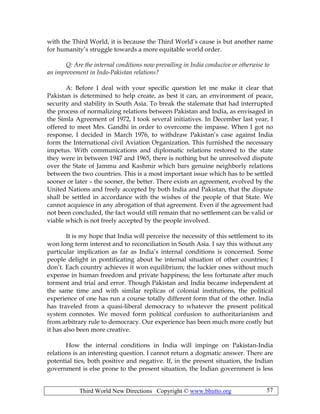 Third World New Directions Copyright © www.bhutto.org 57
with the Third World, it is because the Third World’s cause is but another name
for humanity’s struggle towards a more equitable world order.
Q: Are the internal conditions now prevailing in India conducive or otherwise to
an improvement in Indo-Pakistan relations?
A: Before I deal with your specific question let me make it clear that
Pakistan is determined to help create, as best it can, an environment of peace,
security and stability in South Asia. To break the stalemate that had interrupted
the process of normalizing relations between Pakistan and India, as envisaged in
the Simla Agreement of 1972, I took several initiatives. In December last year, I
offered to meet Mrs. Gandhi in order to overcome the impasse. When I got no
response, I decided in March 1976, to withdraw Pakistan’s case against India
form the International civil Aviation Organization. This furnished the necessary
impetus. With communications and diplomatic relations restored to the state
they were in between 1947 and 1965, there is nothing but he unresolved dispute
over the State of Jammu and Kashmir which bars genuine neighborly relations
between the two countries. This is a most important issue which has to be settled
sooner or later – the sooner, the better. There exists an agreement, evolved by the
United Nations and freely accepted by both India and Pakistan, that the dispute
shall be settled in accordance with the wishes of the people of that State. We
cannot acquiesce in any abrogation of that agreement. Even if the agreement had
not been concluded, the fact would still remain that no settlement can be valid or
viable which is not freely accepted by the people involved.
It is my hope that India will perceive the necessity of this settlement to its
won long term interest and to reconciliation in South Asia. I say this without any
particular implication as far as India’s internal conditions is concerned. Some
people delight in pontificating about he internal situation of other countries; I
don’t. Each country achieves it won equilibrium; the luckier ones without much
expense in human freedom and private happiness; the less fortunate after much
torment and trial and error. Though Pakistan and India became independent at
the same time and with similar replicas of colonial institutions, the political
experience of one has run a course totally different form that of the other. India
has traveled from a quasi-liberal democracy to whatever the present political
system connotes. We moved form political confusion to authoritarianism and
from arbitrary rule to democracy. Our experience has been much more costly but
it has also been more creative.
How the internal conditions in India will impinge on Pakistan-India
relations is an interesting question. I cannot return a dogmatic answer. There are
potential ties, both positive and negative. If, in the present situation, the Indian
government is else prone to the present situation, the Indian government is less
 