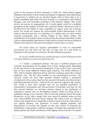 Third World New Directions Copyright © www.bhutto.org 58
prone to the pressure of those elements in India for whom hatred against
Pakistan is the breath of their nostrils and dreams o hegemony their daily bread,
if chauvinism is bridled and an ancestral bigotry held in check, then I see a
distinct possibility that India will move towards a re conciliation with Pakistan
through a just and honorable resolution of the Kashmir dispute. This would
involve no exercise in magnanimity; all it would signify would be a healthier
perception of the realities of South Asia, primarily India’s. Resources could be
diverted from the futility of arms acquisition to urgent social and economic
needs. We would not witness the unaccountable Indian phenomenon, in the
midst of pervasive poverty, of a standing y of a million men, an active nuclear
weapons programme and a defense budget of four billion dollars. The
consolidation of its political power could provide the present leadership in India
with an unprecedented opportunity to take bold but correct decisions relating to
Pakistan and, indeed, to the peace and stability of south Asia as a whole.
Of course, there are negative potentialities as well; no responsible
government can rule them out and rely on hope note of it and frame its
responses to the situation as it develops. We take nothing for granted.
Q: Are you satisfied with the pace of political progress and the development of the
economy in Pakistan since your assumption of power?
A: I loathe a complacent posture. The pace of political progress and
economic development can be judged from several vantage-points, depending
on the time-frame. In the narrower perspective of four or five years, I can claim
that we have made sufficient, indeed rapid, headway. The broken Pakistan of
1971, with its identity splintered and its direction confused, seems like a distant
nightmare now. The fact alone testifies to our psychological recovery. The
recovery would not have been possible without framing a permanent
constitution for the country based on the consent of all parties and all provinces-
something that had not been achieved by any previous regime in the country.
Nor would it have been speeded had we not founded institutions of
representative government and inter-provincial coordination and had we not
also focused attention on economic reforms aiming at the eradication of
exploitative systems and on development projects which can bring about a
qualitative change in our economy. This is cause for gratitude. But in the larger
perspective, as you take a longer look, you cannot be satisfied unless you see
your vision fulfilled and your dream realized. My vision is that of a Pakistan
whose social standards are comparable to those in parts of Europe. This means a
war against illiteracy and ignorance. It means fighting prejudice and
obscurantism. It involves the equality of men and women. It demands the
mobilization of the people’s collective energies. It dictates the restoration to the
human person, the citizen of Pakistan, of the dignity which is his due. It requires
 
