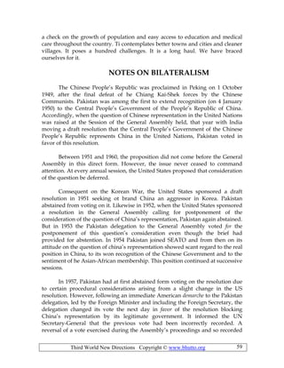 Third World New Directions Copyright © www.bhutto.org 59
a check on the growth of population and easy access to education and medical
care throughout the country. Ti contemplates better towns and cities and cleaner
villages. It poses a hundred challenges. It is a long haul. We have braced
ourselves for it.
NOTES ON BILATERALISM
The Chinese People’s Republic was proclaimed in Peking on 1 October
1949, after the final defeat of he Chiang Kai-Shek forces by the Chinese
Communists. Pakistan was among the first to extend recognition (on 4 January
1950) to the Central People’s Government of the People’s Republic of China.
Accordingly, when the question of Chinese representation in the United Nations
was raised at the Session of the General Assembly held, that year with India
moving a draft resolution that the Central People’s Government of the Chinese
People’s Republic represents China in the United Nations, Pakistan voted in
favor of this resolution.
Between 1951 and 1960, the proposition did not come before the General
Assembly in this direct form. However, the issue never ceased to command
attention. At every annual session, the United States proposed that consideration
of the question be deferred.
Consequent on the Korean War, the United States sponsored a draft
resolution in 1951 seeking ot brand China an aggressor in Korea. Pakistan
abstained from voting on it. Likewise in 1952, when the United States sponsored
a resolution in the General Assembly calling for postponement of the
consideration of the question of China’s representation, Pakistan again abstained.
But in 1953 the Pakistan delegation to the General Assembly voted for the
postponement of this question’s consideration even though the brief had
provided for abstention. In 1954 Pakistan joined SEATO and from then on its
attitude on the question of china’s representation showed scant regard to the real
position in China, to its won recognition of the Chinese Government and to the
sentiment of he Asian-African membership. This position continued at successive
sessions.
In 1957, Pakistan had at first abstained form voting on the resolution due
to certain procedural considerations arising from a slight change in the US
resolution. However, following an immediate American demarche to the Pakistan
delegation, led by the Foreign Minister and including the Foreign Secretary, the
delegation changed its vote the next day in favor of the resolution blocking
China’s representation by its legitimate government. It informed the UN
Secretary-General that the previous vote had been incorrectly recorded. A
reversal of a vote exercised during the Assembly’s proceedings and so recorded
 