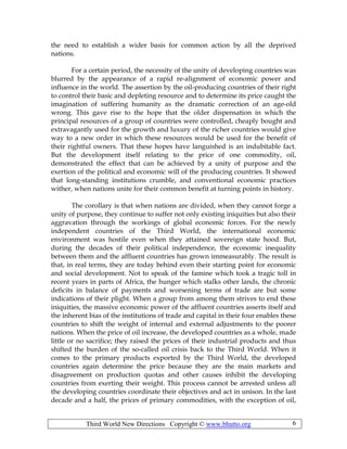 Third World New Directions Copyright © www.bhutto.org 6
the need to establish a wider basis for common action by all the deprived
nations.
For a certain period, the necessity of the unity of developing countries was
blurred by the appearance of a rapid re-alignment of economic power and
influence in the world. The assertion by the oil-producing countries of their right
to control their basic and depleting resource and to determine its price caught the
imagination of suffering humanity as the dramatic correction of an age-old
wrong. This gave rise to the hope that the older dispensation in which the
principal resources of a group of countries were controlled, cheaply bought and
extravagantly used for the growth and luxury of the richer countries would give
way to a new order in which these resources would be used for the benefit of
their rightful owners. That these hopes have languished is an indubitable fact.
But the development itself relating to the price of one commodity, oil,
demonstrated the effect that can be achieved by a unity of purpose and the
exertion of the political and economic will of the producing countries. It showed
that long-standing institutions crumble, and conventional economic practices
wither, when nations unite for their common benefit at turning points in history.
The corollary is that when nations are divided, when they cannot forge a
unity of purpose, they continue to suffer not only existing iniquities but also their
aggravation through the workings of global economic forces. For the newly
independent countries of the Third World, the international economic
environment was hostile even when they attained sovereign state hood. But,
during the decades of their political independence, the economic inequality
between them and the affluent countries has grown immeasurably. The result is
that, in real terms, they are today behind even their starting point for economic
and social development. Not to speak of the famine which took a tragic toll in
recent years in parts of Africa, the hunger which stalks other lands, the chronic
deficits in balance of payments and worsening terms of trade are but some
indications of their plight. When a group from among them strives to end these
iniquities, the massive economic power of the affluent countries asserts itself and
the inherent bias of the institutions of trade and capital in their four enables these
countries to shift the weight of internal and external adjustments to the poorer
nations. When the price of oil increase, the developed countries as a whole, made
little or no sacrifice; they raised the prices of their industrial products and thus
shifted the burden of the so-called oil crisis back to the Third World. When it
comes to the primary products exported by the Third World, the developed
countries again determine the price because they are the main markets and
disagreement on production quotas and other causes inhibit the developing
countries from exerting their weight. This process cannot be arrested unless all
the developing countries coordinate their objectives and act in unison. In the last
decade and a half, the prices of primary commodities, with the exception of oil,
 