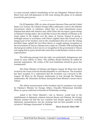 Third World New Directions Copyright © www.bhutto.org 60
is a most unusual, indeed a humiliating, act for any delegation. Pakistan did not
flinch form such self-abasement on this issue during this phase of its attitude
towards the great powers.
_______________
On 22 September 1958, at a time of tension between China and the United
States over Taiwan, the Chinese Foreign Office addressed a note to the Pakistan
Government which, in substance, stated that, on most international issues,
Pakistan had sided with America and, while China did not expect a great change
in Pakistan’s foreign policy, she would like to know the attitude of Pakistan as an
Asian nation in the dispute over the status of Taiwan. Instead of giving a
forthright answer in accordance with China’s rightful claim that Taiwan was an
integral part of her territory and on the consideration that not even the Chiang
Kai-Shek clique upheld the two-China theory or sought separate recognition as
the Government of Taiwan, Pakistan sent a reply on 1 October 1958 asserting that
she had given neither de facto nor de jure recognition to the government in Taiwan
and urging that no party should take action that would threaten world as well as
regional peace.
The following passage from the reply was particularly disingenuous and
meant to cause offence to china: ‘The problem should therefore be settled by
peaceful negotiations. The wishes of the local inhabitants should be given due
consideration.’
The Prime Minister of Pakistan and Begum Liaquat Ali Khan have been
invited by the Union of Soviet Socialist Republics to visit Moscow. The invitation
has been accepted. It is understood that the invitation was conveyed to Mr.
Liaquat Ali Khan by the Russian Ambassador in Iran through the Pakistan
Ambassador, Mr. Ghazanfar Ali Khan, during the Prime Minister’s recent visit to
Tehran.
The official announcement of the invitation and its acceptance was made
by Pakistan’s Minister for Foreign Affairs, Chaudhri Mohammad Zafrullah
Khan, at a press conference in Karachi on Wednesday evening…
Asked if the Prime Minister’s visit to Moscow would lead to the
establishment of diplomatic relations between Russia and Pakistan, the Foreign
Minister pointed out that the two countries had already agreed to exchange
diplomatic representatives, but the exchange had not been possible so far on
account of ‘shortage of personnel’ in Pakistan.
Dawn, Karachi, 9 June 1949
_______________
 