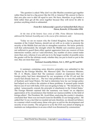 Third World New Directions Copyright © www.bhutto.org 61
‘The question is asked: Why don’t we (the Muslim countries) get together
rather than be tied to a big power like the UK or America? My answer to that is
that zero plus zero is after all equal to zero. We have, therefore, to go farther a
field rather than get all the zeros together because they will never be able to
produce anything which is substantial.
From H.S. Suhrawardy’s speech at Salimullah Hall, Dacca
Dawn, Karachi, 12 December 1956
At the time of the historic Suez crisis of 1956, Prime Minister Suhrawardy
addressed the National Assembly and, in the course of his statement, said:
‘Today we see no reason why the United Kingdom, having obeyed the
mandate of the United Nations, should not sit with us in order to promote the
security of the Middle East and also to strengthen ourselves. We know perfectly
well that unfortunately the strength which the Middle east countries posses is
not sufficient to guard them either against aggression from any sources of from
internecine warfare, and as I said elsewhere, any number of zeros cannot make
more than zero, whereas if you add one to it, the larger number of possible zeros
the greater will be the ultimate result, whether they are put in front or put in the
rear, they are more than zero.’
National Assembly Debate, Vol. 1, 1957: pp 917 and 918
_______________
A summary containing some directive principles was submitted to the
Cabinet by the Foreign Minister, Mr. Manzoor Qdir. The Commerce Minister,
Mr. Z. A. Bhutto, stated that ‘the summary created an impression that our
foreign policy had been determined by our acceptance of the US aid and the
course had already been set… The two vital problems for us were the problems
of Kashmir and Canal Waters. We had to determine how far our foreign policy
had helped us to achieve the solution of these problems. It seemed quite certain
that in case of war with India, USA was not going to help us.’ ‘We should not, ‘he
added, ‘unnecessarily extends the principle of attachment to the United States.’
The Foreign Minister rejoined that the summary was based ‘on an objective
appreciation of he circumstances that limited our maneuverability in the field of
foreign affairs’. The President, Mr. Ayub Khan, analyzing the country’s situation,
concluded that ‘there was not much room for flexibility in our foreign policy’. He
added that ‘it was a fact that we needed aid and, therefore, we should not behave
in a manner which would annoy those who give us aid for the development and
security of our country. The aid given to us by the USA was aimed at helping us
maintain our independence in an area which was threatened by communism.’
 