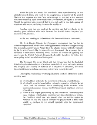 Third World New Directions Copyright © www.bhutto.org 62
When the point was raised that ‘we should show some flexibility in our
attitude towards China and work for its acceptance as a member of the United
Nations’ the response was that ‘any such attempt on our part at the moment
would undoubtedly upset the Untied States Government’. In regard to the Third
World, the opinion was expressed that ‘it was not really a bloc but a group of
countries which were oscillating between the two blocs’.
Another point that was made at the meeting was that ‘we should try to
develop good relations with India because that would further improve our
relations with America’.
At the next meeting on 24 December, the Kashmir issue was considered.
Mr. Z. A. Bhutto, Minister for Commerce, emphasized that ‘we had to
continue to press the Kashmir case’ and suggested the alternative of approaching
the General Assembly under Article 10 of the Charter because of the Soviet veto
in the Security Council. The Secretary General developed the argument that a
reference to the General Assembly would ‘exhaust all avenues of agitating our
case before the United Nations’. It seemed advisable, therefore, ‘to follow the
same policy as had been followed in the past’.
The President (Mr. Ayub Khan) said that ‘it was true that the Baghdad
Pact had rendered the solution of Kashmir more difficult but it had underwritten
the integrity and security of Pakistan in a situation of stalemate, the most
important thing was to have enormous patience and capacity to wait.’
Among the points made by other participants (without attribution) at the
meeting were:
a) We should not undertake the experiment of leaning towards China.
b) We should avoid technical aid or cultural cooperation with the Soviet
Union and ‘be cautious about developing trade relations with
Communist countries because the US Government might not approve
of the idea’.
c) When it was urged (presumably by the Minister of Commerce) that
trade relations with Socialist countries were important for our cotton,
the President stated that ‘we should offer our surplus cotton to
America for sale and explain to them our predicament. If they were
unable to purchase it, we should negotiate with the Communist
countries.’
 